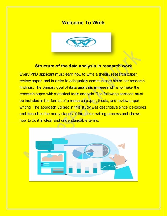 Welcome To Wrirk
Structure of the data analysis in research work
Every PhD applicant must learn how to write a thesis, research paper,
review paper, and in order to adequately communicate his or her research
findings. The primary goal of data analysis in research is to make the
research paper with statistical tools analysis. The following sections must
be included in the format of a research paper, thesis, and review paper
writing. The approach utilised in this study was descriptive since it explores
and describes the many stages of the thesis writing process and shows
how to do it in clear and understandable terms.
 