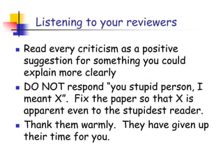 Listening to your reviewers
 Read every criticism as a positive
suggestion for something you could
explain more clearly
 DO NOT respond “you stupid person, I
meant X”. Fix the paper so that X is
apparent even to the stupidest reader.
 Thank them warmly. They have given up
their time for you.
 
