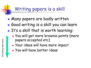 Writing papers is a skill
 Many papers are badly written
 Good writing is a skill you can learn
 It’s a skill that is worth learning:
 You will get more brownie points (more
papers accepted etc)
 Your ideas will have more impact
 You will have better ideas
Increasingimportance
 
