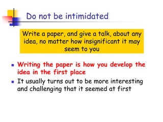 Do not be intimidated
Write a paper, and give a talk, about any
idea, no matter how insignificant it may
seem to you
 Writing the paper is how you develop the
idea in the first place
 It usually turns out to be more interesting
and challenging that it seemed at first
 