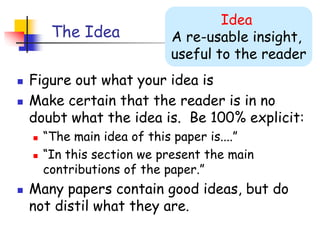The Idea
 Figure out what your idea is
 Make certain that the reader is in no
doubt what the idea is. Be 100% explicit:
 “The main idea of this paper is....”
 “In this section we present the main
contributions of the paper.”
 Many papers contain good ideas, but do
not distil what they are.
Idea
A re-usable insight,
useful to the reader
 