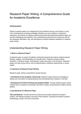 Research Paper Writing: A Comprehensive Guide
for Academic Excellence
Introduction:
Writing a research paper is an integral part of the academic journey, and it plays a crucial
role in contributing to scholarly knowledge. Whether you are a student or a seasoned
researcher, the process of crafting a well-structured and well-researched research paper can
be both challenging and rewarding. This comprehensive guide aims to provide you with all
the necessary information, tips, and techniques to achieve academic excellence in research
paper writing.
Understanding Research Paper Writing
1. What is a Research Paper?
A research paper is a piece of academic writing that presents the author's original research
findings, analysis, and interpretation of a specific topic. It typically includes a thesis
statement, a literature review, methodology, results, discussion, and conclusion. Research
papers can take various forms, such as argumentative, analytical, experimental, or review
papers.
2. Importance of Research Paper Writing
Research paper writing is essential for several reasons:
- Contribution to the Academic Community: Research papers advance knowledge by
adding new information to existing literature and stimulating further research in the field.
- Development of Critical Thinking and Analytical Skills: Through research paper writing,
scholars learn to analyze and evaluate information critically, enhancing their problem-solving
abilities.
3. Key Elements of a Research Paper
Title and Abstract: The title should be concise and accurately represent the paper's
content. The abstract provides a summary of the research, including the research question,
methodology, results, and main conclusions.
 
