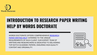 INTRODUCTION TO RESEARCH PAPER WRITING
HELP BY WORDS DOCTORATE
WORDS DOCTORATE OFFERS COMPREHENSIVE RESEARCH
PAPER WRITING HELP, CATERING TO THE UNIQUE
REQUIREMENTS OF EACH CLIENT. OUR EXPERT TEAM OF
WRITERS AND RESEARCHERS IS DEDICATED TO DELIVERING
TOP-NOTCH ACADEMIC PAPERS, ENSURING HIGH-QUALITY
CONTENT AND ORIGINALITY.
 