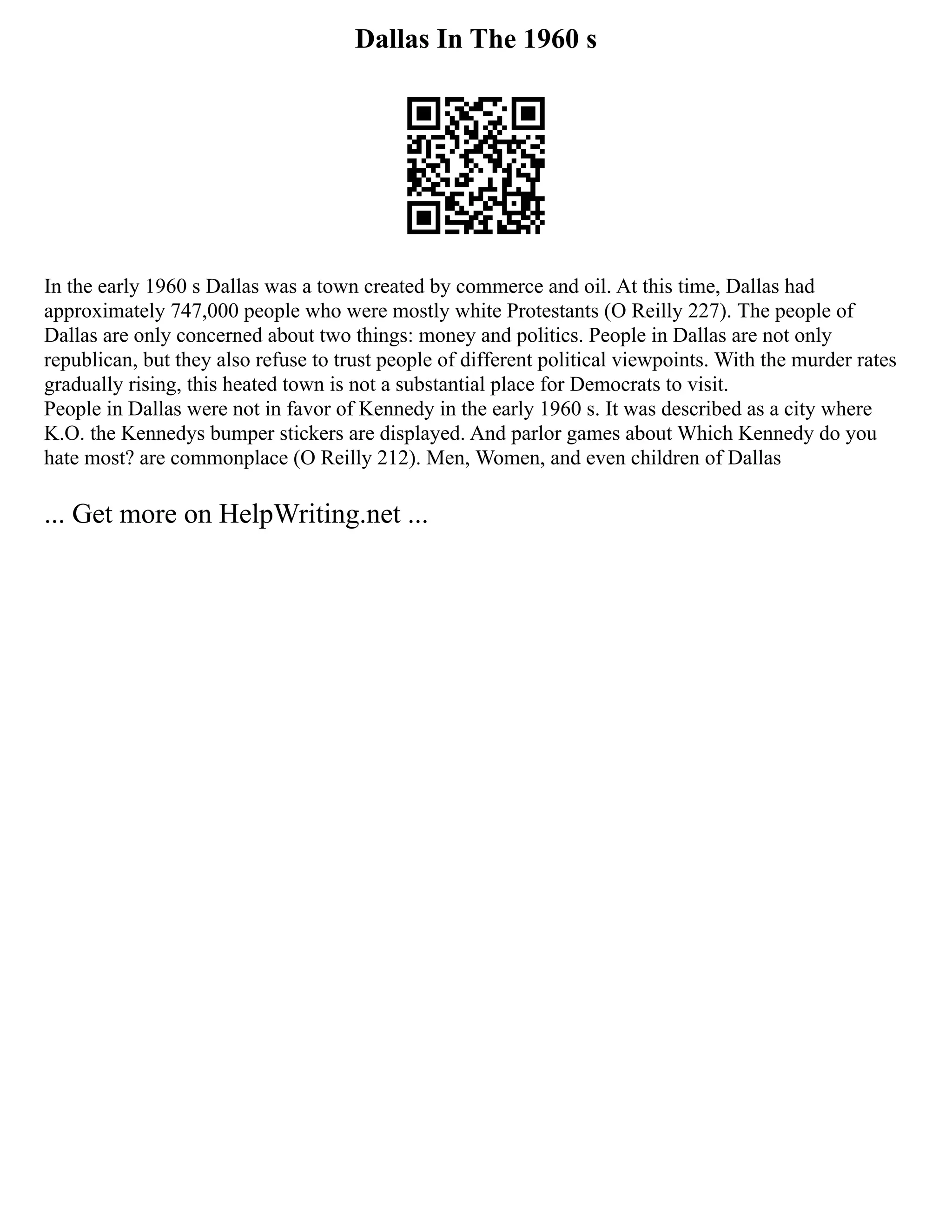 Dallas In The 1960 s
In the early 1960 s Dallas was a town created by commerce and oil. At this time, Dallas had
approximately 747,000 people who were mostly white Protestants (O Reilly 227). The people of
Dallas are only concerned about two things: money and politics. People in Dallas are not only
republican, but they also refuse to trust people of different political viewpoints. With the murder rates
gradually rising, this heated town is not a substantial place for Democrats to visit.
People in Dallas were not in favor of Kennedy in the early 1960 s. It was described as a city where
K.O. the Kennedys bumper stickers are displayed. And parlor games about Which Kennedy do you
hate most? are commonplace (O Reilly 212). Men, Women, and even children of Dallas
... Get more on HelpWriting.net ...
 