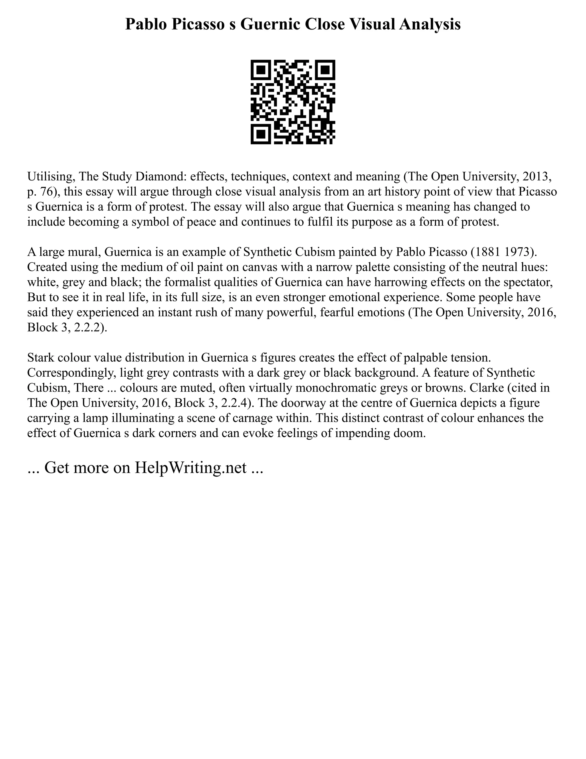 Pablo Picasso s Guernic Close Visual Analysis
Utilising, The Study Diamond: effects, techniques, context and meaning (The Open University, 2013,
p. 76), this essay will argue through close visual analysis from an art history point of view that Picasso
s Guernica is a form of protest. The essay will also argue that Guernica s meaning has changed to
include becoming a symbol of peace and continues to fulfil its purpose as a form of protest.
A large mural, Guernica is an example of Synthetic Cubism painted by Pablo Picasso (1881 1973).
Created using the medium of oil paint on canvas with a narrow palette consisting of the neutral hues:
white, grey and black; the formalist qualities of Guernica can have harrowing effects on the spectator,
But to see it in real life, in its full size, is an even stronger emotional experience. Some people have
said they experienced an instant rush of many powerful, fearful emotions (The Open University, 2016,
Block 3, 2.2.2).
Stark colour value distribution in Guernica s figures creates the effect of palpable tension.
Correspondingly, light grey contrasts with a dark grey or black background. A feature of Synthetic
Cubism, There ... colours are muted, often virtually monochromatic greys or browns. Clarke (cited in
The Open University, 2016, Block 3, 2.2.4). The doorway at the centre of Guernica depicts a figure
carrying a lamp illuminating a scene of carnage within. This distinct contrast of colour enhances the
effect of Guernica s dark corners and can evoke feelings of impending doom.
... Get more on HelpWriting.net ...
 