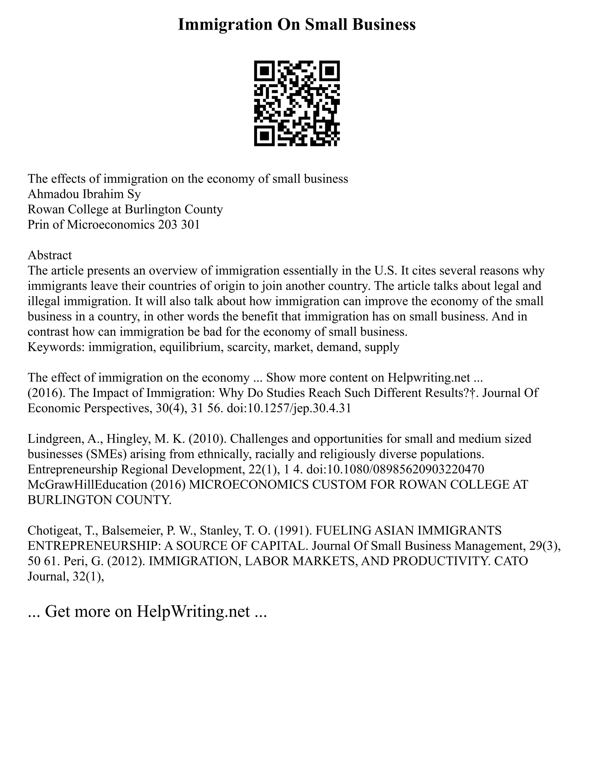 Immigration On Small Business
The effects of immigration on the economy of small business
Ahmadou Ibrahim Sy
Rowan College at Burlington County
Prin of Microeconomics 203 301
Abstract
The article presents an overview of immigration essentially in the U.S. It cites several reasons why
immigrants leave their countries of origin to join another country. The article talks about legal and
illegal immigration. It will also talk about how immigration can improve the economy of the small
business in a country, in other words the benefit that immigration has on small business. And in
contrast how can immigration be bad for the economy of small business.
Keywords: immigration, equilibrium, scarcity, market, demand, supply
The effect of immigration on the economy ... Show more content on Helpwriting.net ...
(2016). The Impact of Immigration: Why Do Studies Reach Such Different Results?†. Journal Of
Economic Perspectives, 30(4), 31 56. doi:10.1257/jep.30.4.31
Lindgreen, A., Hingley, M. K. (2010). Challenges and opportunities for small and medium sized
businesses (SMEs) arising from ethnically, racially and religiously diverse populations.
Entrepreneurship Regional Development, 22(1), 1 4. doi:10.1080/08985620903220470
McGrawHillEducation (2016) MICROECONOMICS CUSTOM FOR ROWAN COLLEGE AT
BURLINGTON COUNTY.
Chotigeat, T., Balsemeier, P. W., Stanley, T. O. (1991). FUELING ASIAN IMMIGRANTS
ENTREPRENEURSHIP: A SOURCE OF CAPITAL. Journal Of Small Business Management, 29(3),
50 61. Peri, G. (2012). IMMIGRATION, LABOR MARKETS, AND PRODUCTIVITY. CATO
Journal, 32(1),
... Get more on HelpWriting.net ...
 