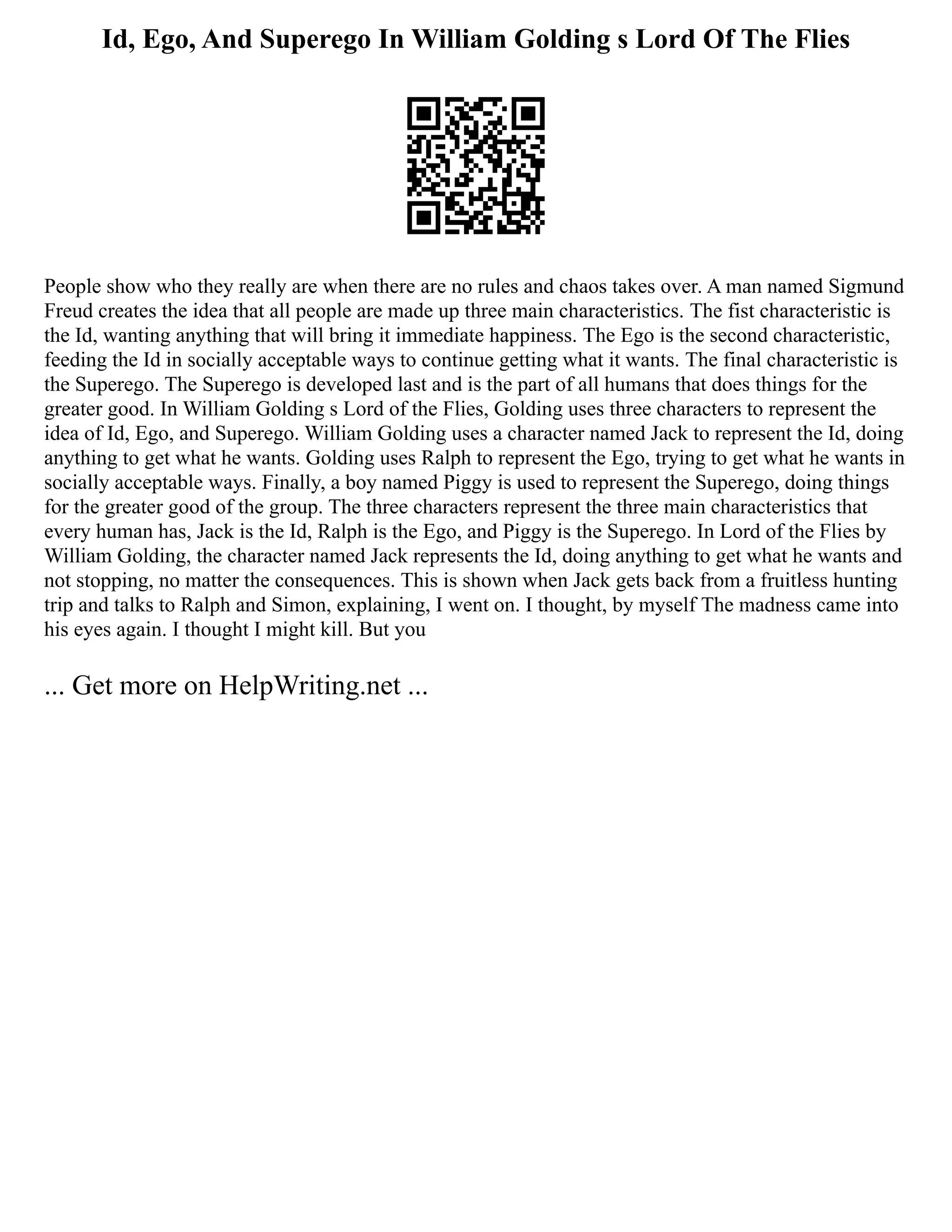 Id, Ego, And Superego In William Golding s Lord Of The Flies
People show who they really are when there are no rules and chaos takes over. A man named Sigmund
Freud creates the idea that all people are made up three main characteristics. The fist characteristic is
the Id, wanting anything that will bring it immediate happiness. The Ego is the second characteristic,
feeding the Id in socially acceptable ways to continue getting what it wants. The final characteristic is
the Superego. The Superego is developed last and is the part of all humans that does things for the
greater good. In William Golding s Lord of the Flies, Golding uses three characters to represent the
idea of Id, Ego, and Superego. William Golding uses a character named Jack to represent the Id, doing
anything to get what he wants. Golding uses Ralph to represent the Ego, trying to get what he wants in
socially acceptable ways. Finally, a boy named Piggy is used to represent the Superego, doing things
for the greater good of the group. The three characters represent the three main characteristics that
every human has, Jack is the Id, Ralph is the Ego, and Piggy is the Superego. In Lord of the Flies by
William Golding, the character named Jack represents the Id, doing anything to get what he wants and
not stopping, no matter the consequences. This is shown when Jack gets back from a fruitless hunting
trip and talks to Ralph and Simon, explaining, I went on. I thought, by myself The madness came into
his eyes again. I thought I might kill. But you
... Get more on HelpWriting.net ...
 