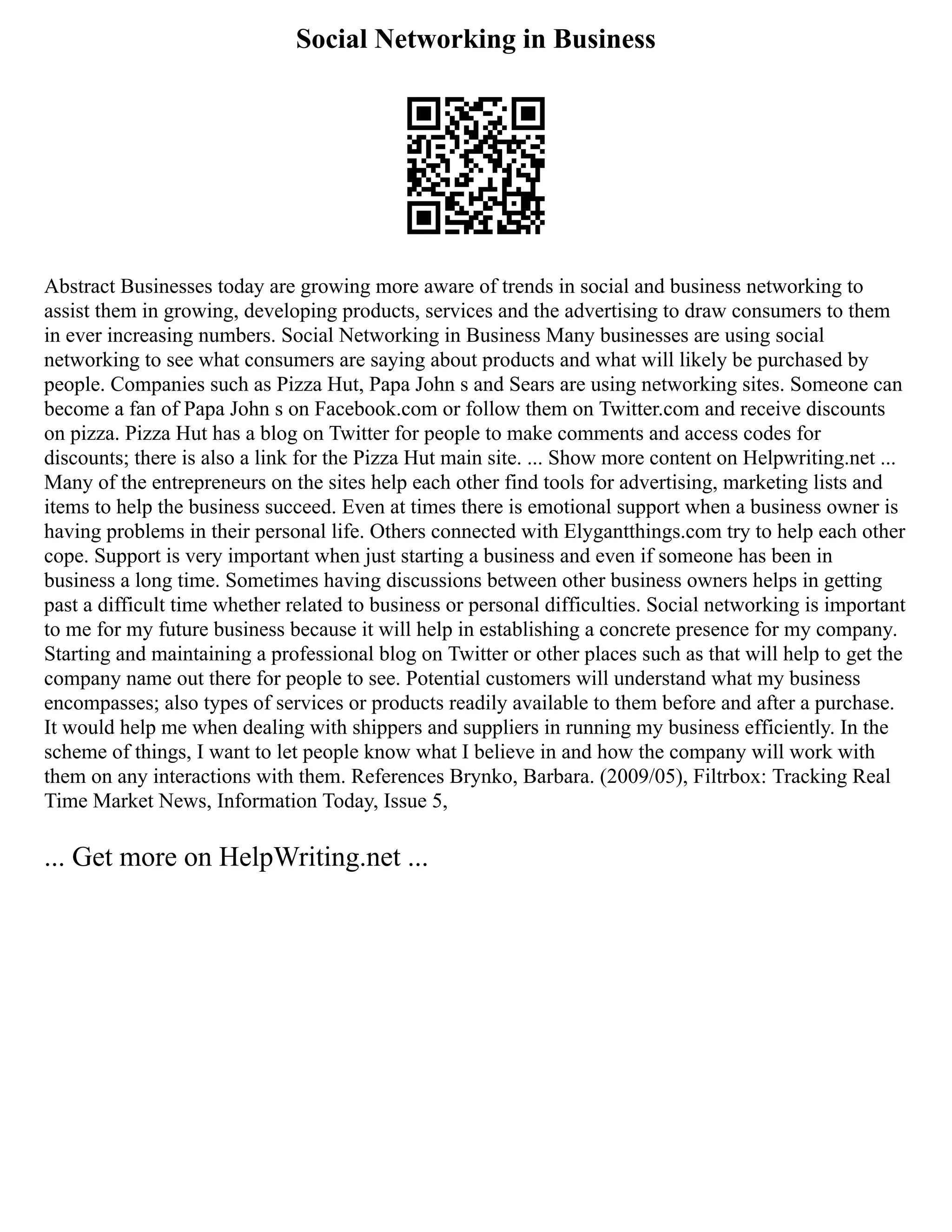 Social Networking in Business
Abstract Businesses today are growing more aware of trends in social and business networking to
assist them in growing, developing products, services and the advertising to draw consumers to them
in ever increasing numbers. Social Networking in Business Many businesses are using social
networking to see what consumers are saying about products and what will likely be purchased by
people. Companies such as Pizza Hut, Papa John s and Sears are using networking sites. Someone can
become a fan of Papa John s on Facebook.com or follow them on Twitter.com and receive discounts
on pizza. Pizza Hut has a blog on Twitter for people to make comments and access codes for
discounts; there is also a link for the Pizza Hut main site. ... Show more content on Helpwriting.net ...
Many of the entrepreneurs on the sites help each other find tools for advertising, marketing lists and
items to help the business succeed. Even at times there is emotional support when a business owner is
having problems in their personal life. Others connected with Elygantthings.com try to help each other
cope. Support is very important when just starting a business and even if someone has been in
business a long time. Sometimes having discussions between other business owners helps in getting
past a difficult time whether related to business or personal difficulties. Social networking is important
to me for my future business because it will help in establishing a concrete presence for my company.
Starting and maintaining a professional blog on Twitter or other places such as that will help to get the
company name out there for people to see. Potential customers will understand what my business
encompasses; also types of services or products readily available to them before and after a purchase.
It would help me when dealing with shippers and suppliers in running my business efficiently. In the
scheme of things, I want to let people know what I believe in and how the company will work with
them on any interactions with them. References Brynko, Barbara. (2009/05), Filtrbox: Tracking Real
Time Market News, Information Today, Issue 5,
... Get more on HelpWriting.net ...
 