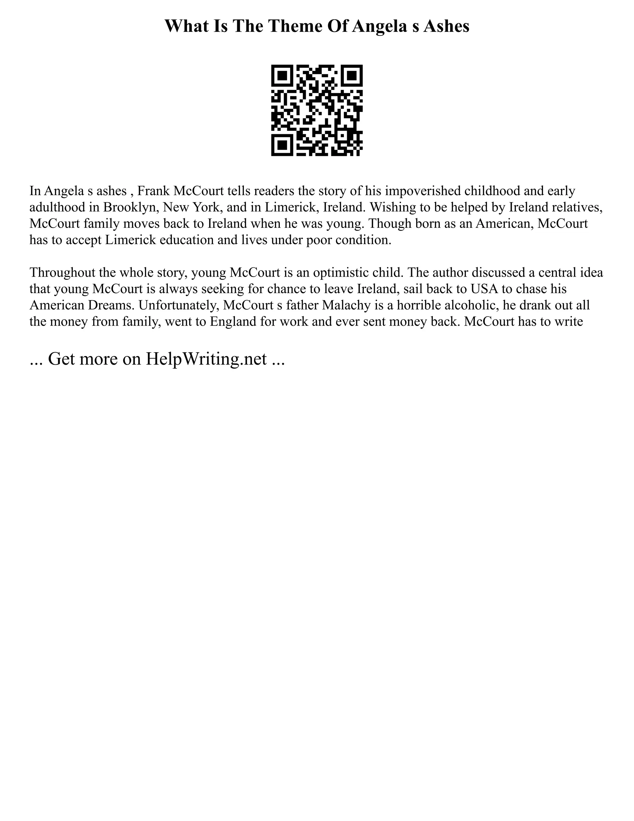 What Is The Theme Of Angela s Ashes
In Angela s ashes , Frank McCourt tells readers the story of his impoverished childhood and early
adulthood in Brooklyn, New York, and in Limerick, Ireland. Wishing to be helped by Ireland relatives,
McCourt family moves back to Ireland when he was young. Though born as an American, McCourt
has to accept Limerick education and lives under poor condition.
Throughout the whole story, young McCourt is an optimistic child. The author discussed a central idea
that young McCourt is always seeking for chance to leave Ireland, sail back to USA to chase his
American Dreams. Unfortunately, McCourt s father Malachy is a horrible alcoholic, he drank out all
the money from family, went to England for work and ever sent money back. McCourt has to write
... Get more on HelpWriting.net ...
 