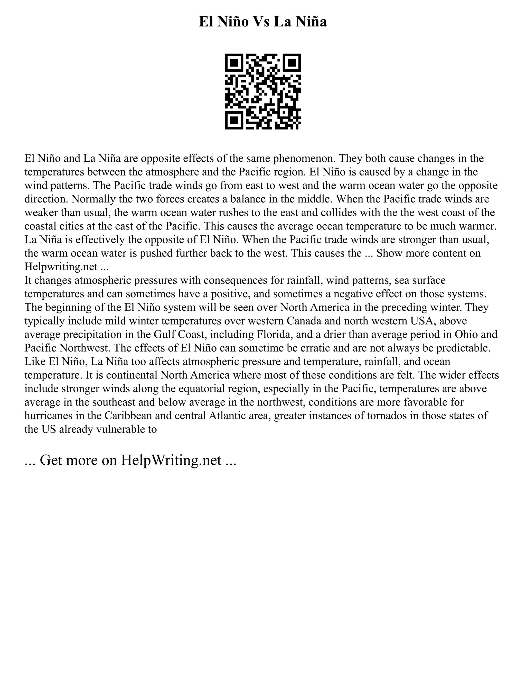 El Niño Vs La Niña
El Niño and La Niña are opposite effects of the same phenomenon. They both cause changes in the
temperatures between the atmosphere and the Pacific region. El Niño is caused by a change in the
wind patterns. The Pacific trade winds go from east to west and the warm ocean water go the opposite
direction. Normally the two forces creates a balance in the middle. When the Pacific trade winds are
weaker than usual, the warm ocean water rushes to the east and collides with the the west coast of the
coastal cities at the east of the Pacific. This causes the average ocean temperature to be much warmer.
La Niña is effectively the opposite of El Niño. When the Pacific trade winds are stronger than usual,
the warm ocean water is pushed further back to the west. This causes the ... Show more content on
Helpwriting.net ...
It changes atmospheric pressures with consequences for rainfall, wind patterns, sea surface
temperatures and can sometimes have a positive, and sometimes a negative effect on those systems.
The beginning of the El Niño system will be seen over North America in the preceding winter. They
typically include mild winter temperatures over western Canada and north western USA, above
average precipitation in the Gulf Coast, including Florida, and a drier than average period in Ohio and
Pacific Northwest. The effects of El Niño can sometime be erratic and are not always be predictable.
Like El Niño, La Niña too affects atmospheric pressure and temperature, rainfall, and ocean
temperature. It is continental North America where most of these conditions are felt. The wider effects
include stronger winds along the equatorial region, especially in the Pacific, temperatures are above
average in the southeast and below average in the northwest, conditions are more favorable for
hurricanes in the Caribbean and central Atlantic area, greater instances of tornados in those states of
the US already vulnerable to
... Get more on HelpWriting.net ...
 