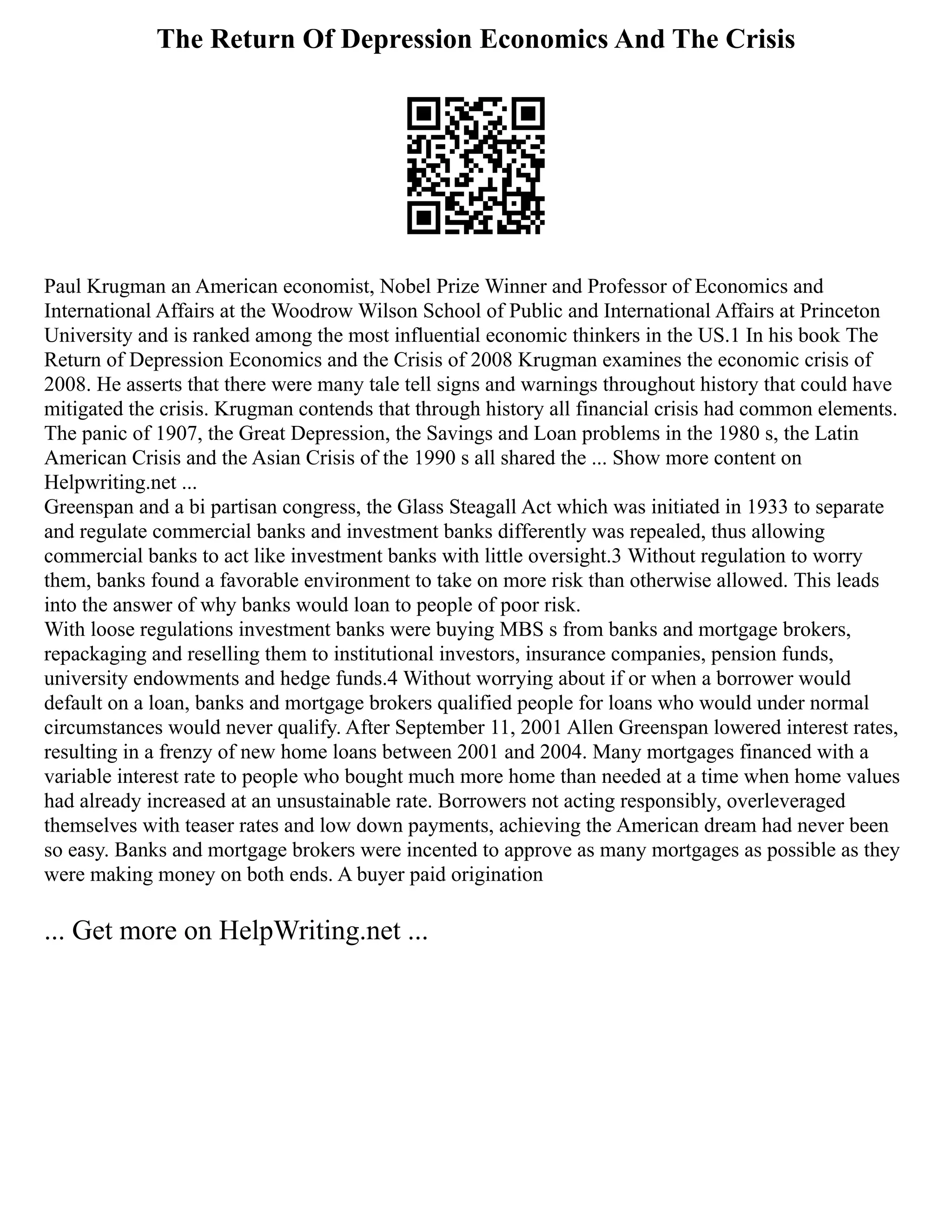 The Return Of Depression Economics And The Crisis
Paul Krugman an American economist, Nobel Prize Winner and Professor of Economics and
International Affairs at the Woodrow Wilson School of Public and International Affairs at Princeton
University and is ranked among the most influential economic thinkers in the US.1 In his book The
Return of Depression Economics and the Crisis of 2008 Krugman examines the economic crisis of
2008. He asserts that there were many tale tell signs and warnings throughout history that could have
mitigated the crisis. Krugman contends that through history all financial crisis had common elements.
The panic of 1907, the Great Depression, the Savings and Loan problems in the 1980 s, the Latin
American Crisis and the Asian Crisis of the 1990 s all shared the ... Show more content on
Helpwriting.net ...
Greenspan and a bi partisan congress, the Glass Steagall Act which was initiated in 1933 to separate
and regulate commercial banks and investment banks differently was repealed, thus allowing
commercial banks to act like investment banks with little oversight.3 Without regulation to worry
them, banks found a favorable environment to take on more risk than otherwise allowed. This leads
into the answer of why banks would loan to people of poor risk.
With loose regulations investment banks were buying MBS s from banks and mortgage brokers,
repackaging and reselling them to institutional investors, insurance companies, pension funds,
university endowments and hedge funds.4 Without worrying about if or when a borrower would
default on a loan, banks and mortgage brokers qualified people for loans who would under normal
circumstances would never qualify. After September 11, 2001 Allen Greenspan lowered interest rates,
resulting in a frenzy of new home loans between 2001 and 2004. Many mortgages financed with a
variable interest rate to people who bought much more home than needed at a time when home values
had already increased at an unsustainable rate. Borrowers not acting responsibly, overleveraged
themselves with teaser rates and low down payments, achieving the American dream had never been
so easy. Banks and mortgage brokers were incented to approve as many mortgages as possible as they
were making money on both ends. A buyer paid origination
... Get more on HelpWriting.net ...
 