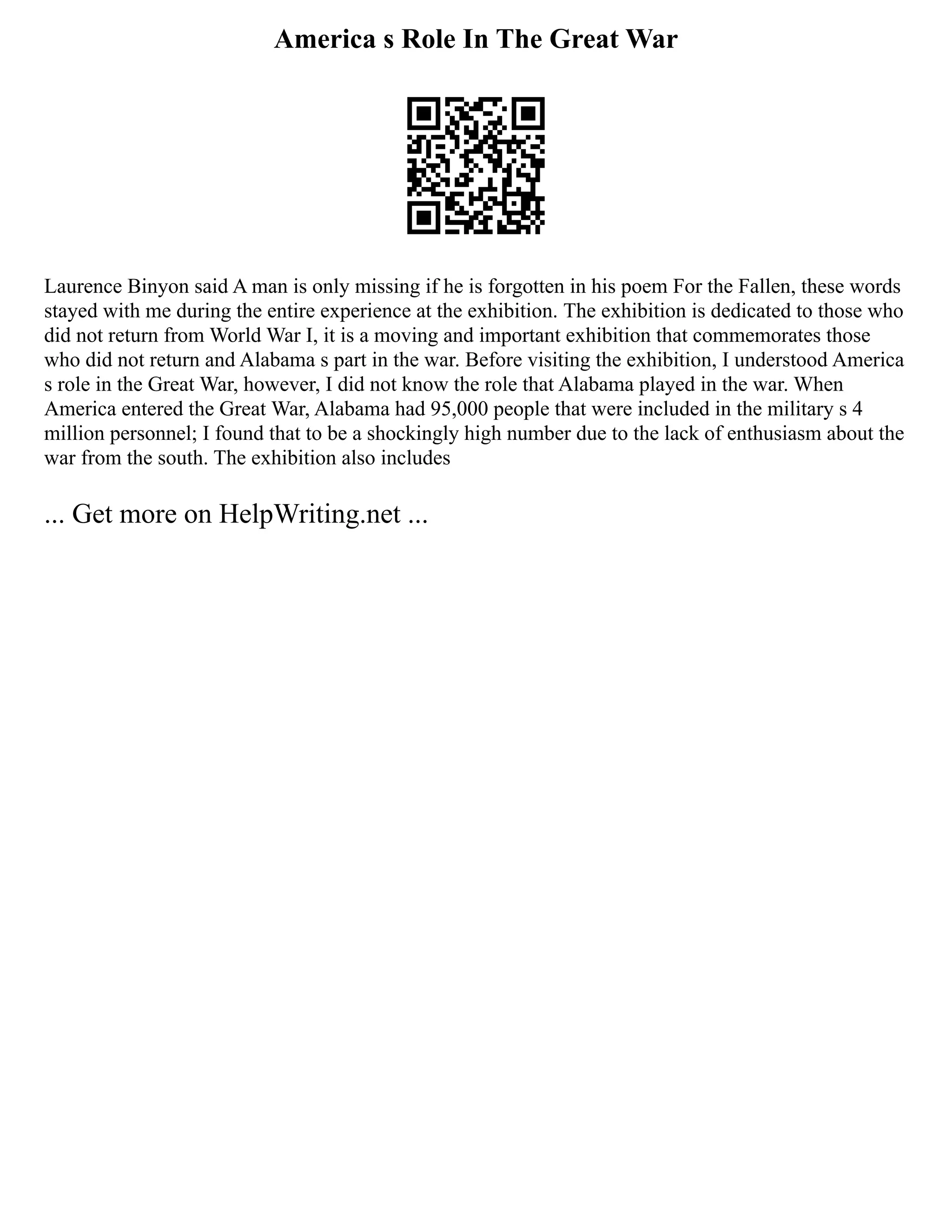America s Role In The Great War
Laurence Binyon said A man is only missing if he is forgotten in his poem For the Fallen, these words
stayed with me during the entire experience at the exhibition. The exhibition is dedicated to those who
did not return from World War I, it is a moving and important exhibition that commemorates those
who did not return and Alabama s part in the war. Before visiting the exhibition, I understood America
s role in the Great War, however, I did not know the role that Alabama played in the war. When
America entered the Great War, Alabama had 95,000 people that were included in the military s 4
million personnel; I found that to be a shockingly high number due to the lack of enthusiasm about the
war from the south. The exhibition also includes
... Get more on HelpWriting.net ...
 