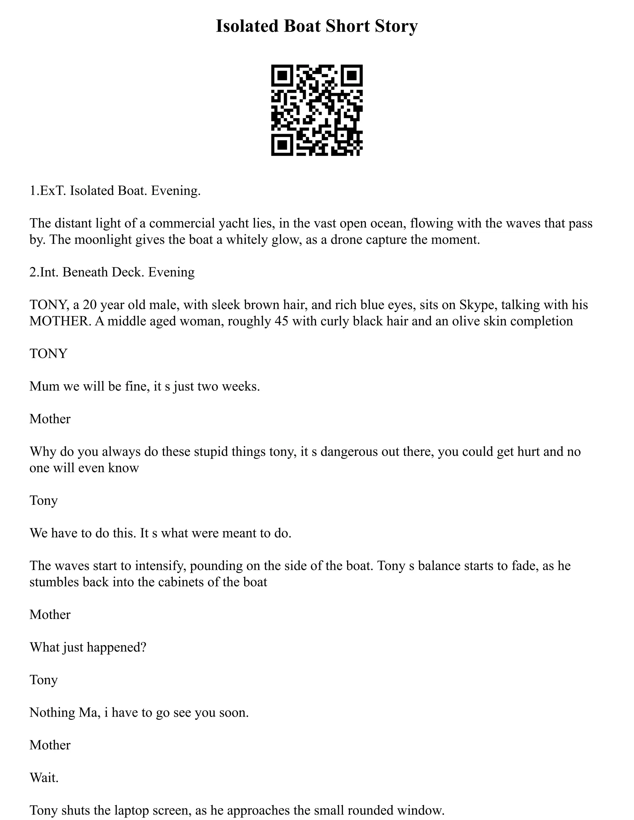 Isolated Boat Short Story
1.ExT. Isolated Boat. Evening.
The distant light of a commercial yacht lies, in the vast open ocean, flowing with the waves that pass
by. The moonlight gives the boat a whitely glow, as a drone capture the moment.
2.Int. Beneath Deck. Evening
TONY, a 20 year old male, with sleek brown hair, and rich blue eyes, sits on Skype, talking with his
MOTHER. A middle aged woman, roughly 45 with curly black hair and an olive skin completion
TONY
Mum we will be fine, it s just two weeks.
Mother
Why do you always do these stupid things tony, it s dangerous out there, you could get hurt and no
one will even know
Tony
We have to do this. It s what were meant to do.
The waves start to intensify, pounding on the side of the boat. Tony s balance starts to fade, as he
stumbles back into the cabinets of the boat
Mother
What just happened?
Tony
Nothing Ma, i have to go see you soon.
Mother
Wait.
Tony shuts the laptop screen, as he approaches the small rounded window.
 