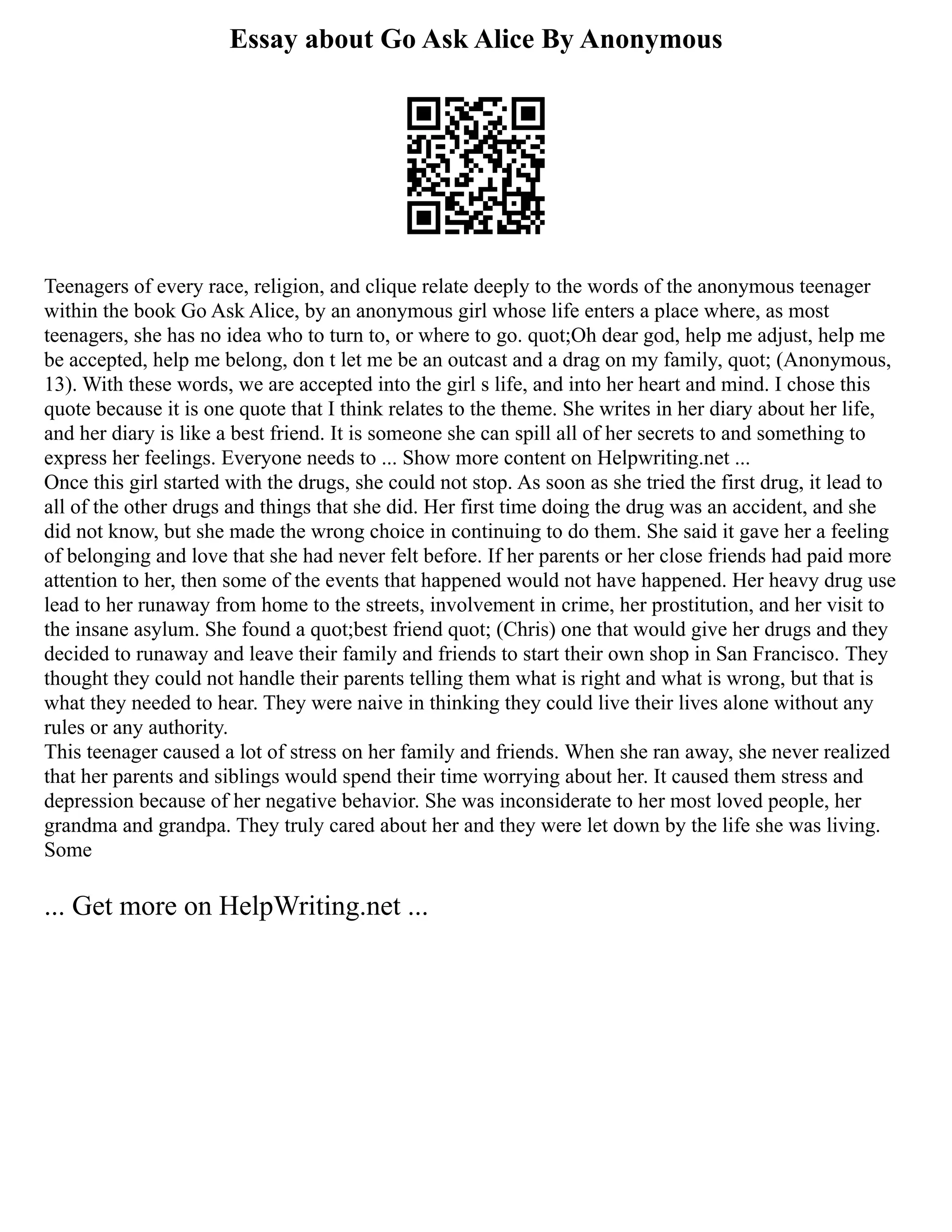 Essay about Go Ask Alice By Anonymous
Teenagers of every race, religion, and clique relate deeply to the words of the anonymous teenager
within the book Go Ask Alice, by an anonymous girl whose life enters a place where, as most
teenagers, she has no idea who to turn to, or where to go. quot;Oh dear god, help me adjust, help me
be accepted, help me belong, don t let me be an outcast and a drag on my family, quot; (Anonymous,
13). With these words, we are accepted into the girl s life, and into her heart and mind. I chose this
quote because it is one quote that I think relates to the theme. She writes in her diary about her life,
and her diary is like a best friend. It is someone she can spill all of her secrets to and something to
express her feelings. Everyone needs to ... Show more content on Helpwriting.net ...
Once this girl started with the drugs, she could not stop. As soon as she tried the first drug, it lead to
all of the other drugs and things that she did. Her first time doing the drug was an accident, and she
did not know, but she made the wrong choice in continuing to do them. She said it gave her a feeling
of belonging and love that she had never felt before. If her parents or her close friends had paid more
attention to her, then some of the events that happened would not have happened. Her heavy drug use
lead to her runaway from home to the streets, involvement in crime, her prostitution, and her visit to
the insane asylum. She found a quot;best friend quot; (Chris) one that would give her drugs and they
decided to runaway and leave their family and friends to start their own shop in San Francisco. They
thought they could not handle their parents telling them what is right and what is wrong, but that is
what they needed to hear. They were naive in thinking they could live their lives alone without any
rules or any authority.
This teenager caused a lot of stress on her family and friends. When she ran away, she never realized
that her parents and siblings would spend their time worrying about her. It caused them stress and
depression because of her negative behavior. She was inconsiderate to her most loved people, her
grandma and grandpa. They truly cared about her and they were let down by the life she was living.
Some
... Get more on HelpWriting.net ...
 