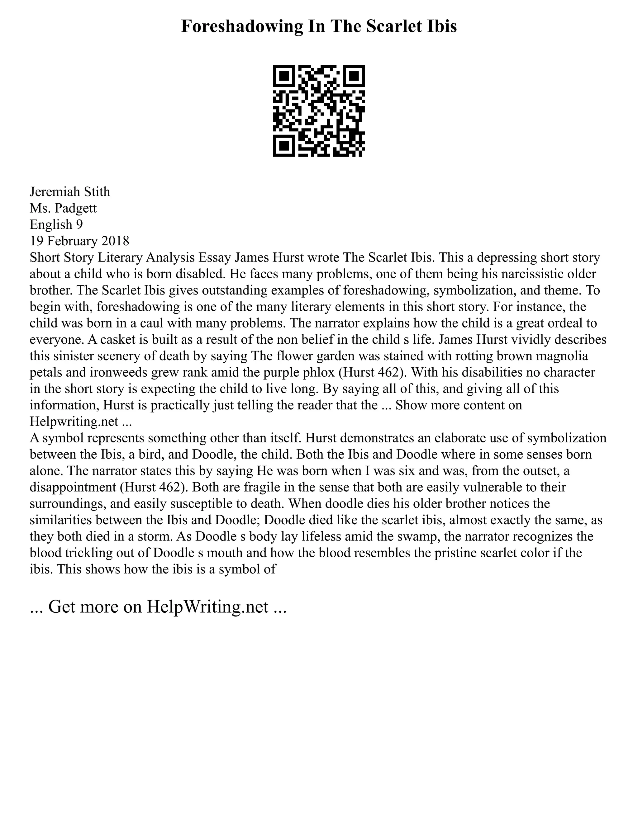 Foreshadowing In The Scarlet Ibis
Jeremiah Stith
Ms. Padgett
English 9
19 February 2018
Short Story Literary Analysis Essay James Hurst wrote The Scarlet Ibis. This a depressing short story
about a child who is born disabled. He faces many problems, one of them being his narcissistic older
brother. The Scarlet Ibis gives outstanding examples of foreshadowing, symbolization, and theme. To
begin with, foreshadowing is one of the many literary elements in this short story. For instance, the
child was born in a caul with many problems. The narrator explains how the child is a great ordeal to
everyone. A casket is built as a result of the non belief in the child s life. James Hurst vividly describes
this sinister scenery of death by saying The flower garden was stained with rotting brown magnolia
petals and ironweeds grew rank amid the purple phlox (Hurst 462). With his disabilities no character
in the short story is expecting the child to live long. By saying all of this, and giving all of this
information, Hurst is practically just telling the reader that the ... Show more content on
Helpwriting.net ...
A symbol represents something other than itself. Hurst demonstrates an elaborate use of symbolization
between the Ibis, a bird, and Doodle, the child. Both the Ibis and Doodle where in some senses born
alone. The narrator states this by saying He was born when I was six and was, from the outset, a
disappointment (Hurst 462). Both are fragile in the sense that both are easily vulnerable to their
surroundings, and easily susceptible to death. When doodle dies his older brother notices the
similarities between the Ibis and Doodle; Doodle died like the scarlet ibis, almost exactly the same, as
they both died in a storm. As Doodle s body lay lifeless amid the swamp, the narrator recognizes the
blood trickling out of Doodle s mouth and how the blood resembles the pristine scarlet color if the
ibis. This shows how the ibis is a symbol of
... Get more on HelpWriting.net ...
 