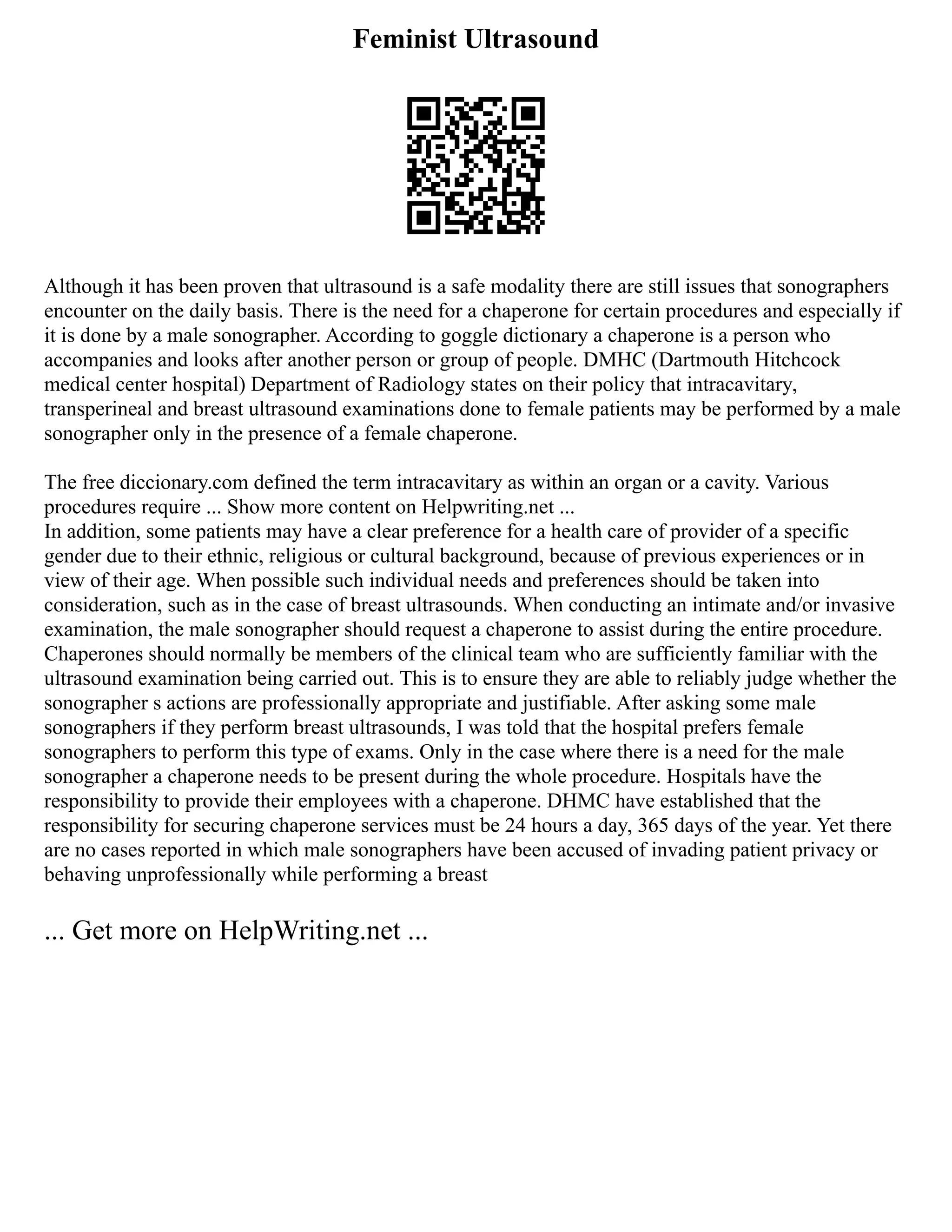 Feminist Ultrasound
Although it has been proven that ultrasound is a safe modality there are still issues that sonographers
encounter on the daily basis. There is the need for a chaperone for certain procedures and especially if
it is done by a male sonographer. According to goggle dictionary a chaperone is a person who
accompanies and looks after another person or group of people. DMHC (Dartmouth Hitchcock
medical center hospital) Department of Radiology states on their policy that intracavitary,
transperineal and breast ultrasound examinations done to female patients may be performed by a male
sonographer only in the presence of a female chaperone.
The free diccionary.com defined the term intracavitary as within an organ or a cavity. Various
procedures require ... Show more content on Helpwriting.net ...
In addition, some patients may have a clear preference for a health care of provider of a specific
gender due to their ethnic, religious or cultural background, because of previous experiences or in
view of their age. When possible such individual needs and preferences should be taken into
consideration, such as in the case of breast ultrasounds. When conducting an intimate and/or invasive
examination, the male sonographer should request a chaperone to assist during the entire procedure.
Chaperones should normally be members of the clinical team who are sufficiently familiar with the
ultrasound examination being carried out. This is to ensure they are able to reliably judge whether the
sonographer s actions are professionally appropriate and justifiable. After asking some male
sonographers if they perform breast ultrasounds, I was told that the hospital prefers female
sonographers to perform this type of exams. Only in the case where there is a need for the male
sonographer a chaperone needs to be present during the whole procedure. Hospitals have the
responsibility to provide their employees with a chaperone. DHMC have established that the
responsibility for securing chaperone services must be 24 hours a day, 365 days of the year. Yet there
are no cases reported in which male sonographers have been accused of invading patient privacy or
behaving unprofessionally while performing a breast
... Get more on HelpWriting.net ...
 