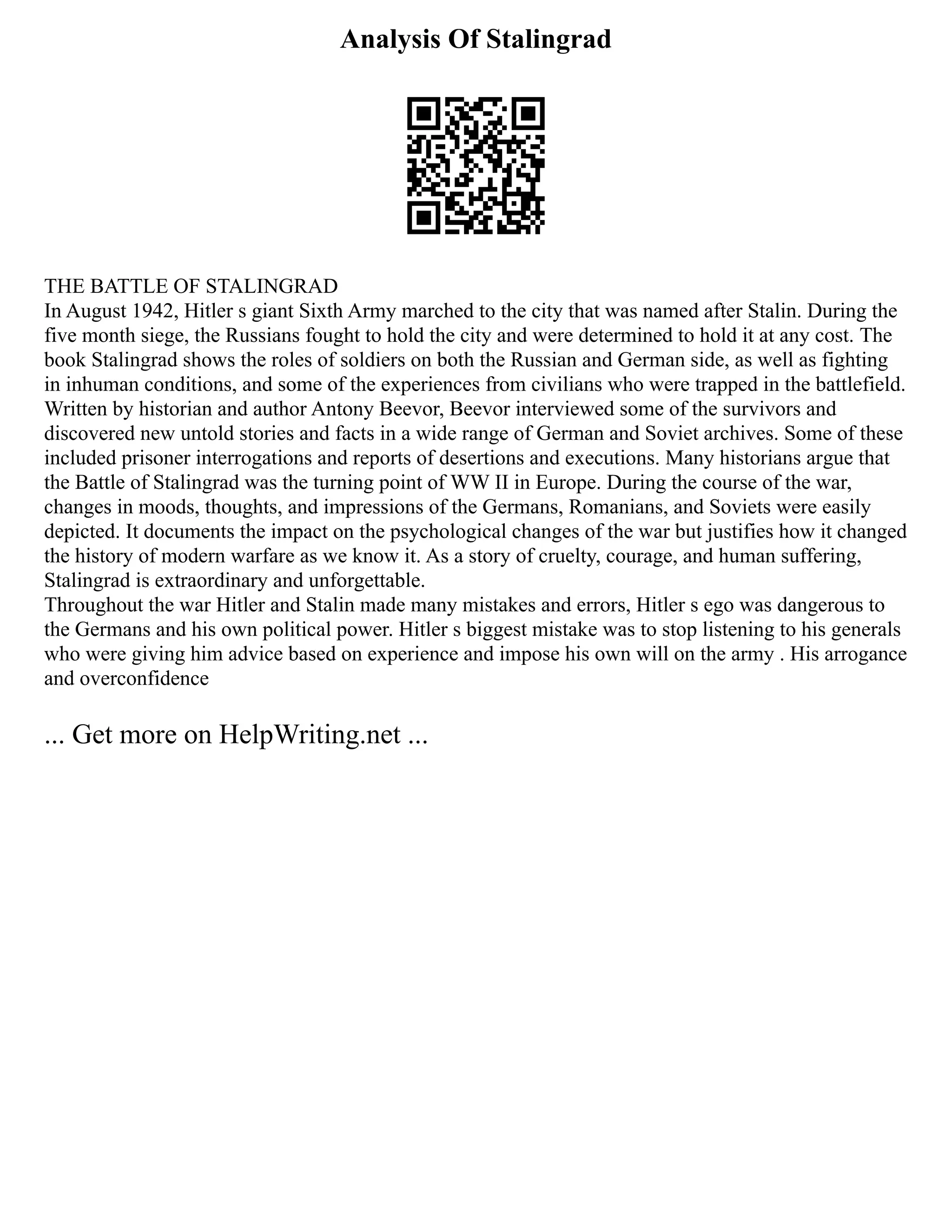 Analysis Of Stalingrad
THE BATTLE OF STALINGRAD
In August 1942, Hitler s giant Sixth Army marched to the city that was named after Stalin. During the
five month siege, the Russians fought to hold the city and were determined to hold it at any cost. The
book Stalingrad shows the roles of soldiers on both the Russian and German side, as well as fighting
in inhuman conditions, and some of the experiences from civilians who were trapped in the battlefield.
Written by historian and author Antony Beevor, Beevor interviewed some of the survivors and
discovered new untold stories and facts in a wide range of German and Soviet archives. Some of these
included prisoner interrogations and reports of desertions and executions. Many historians argue that
the Battle of Stalingrad was the turning point of WW II in Europe. During the course of the war,
changes in moods, thoughts, and impressions of the Germans, Romanians, and Soviets were easily
depicted. It documents the impact on the psychological changes of the war but justifies how it changed
the history of modern warfare as we know it. As a story of cruelty, courage, and human suffering,
Stalingrad is extraordinary and unforgettable.
Throughout the war Hitler and Stalin made many mistakes and errors, Hitler s ego was dangerous to
the Germans and his own political power. Hitler s biggest mistake was to stop listening to his generals
who were giving him advice based on experience and impose his own will on the army . His arrogance
and overconfidence
... Get more on HelpWriting.net ...
 