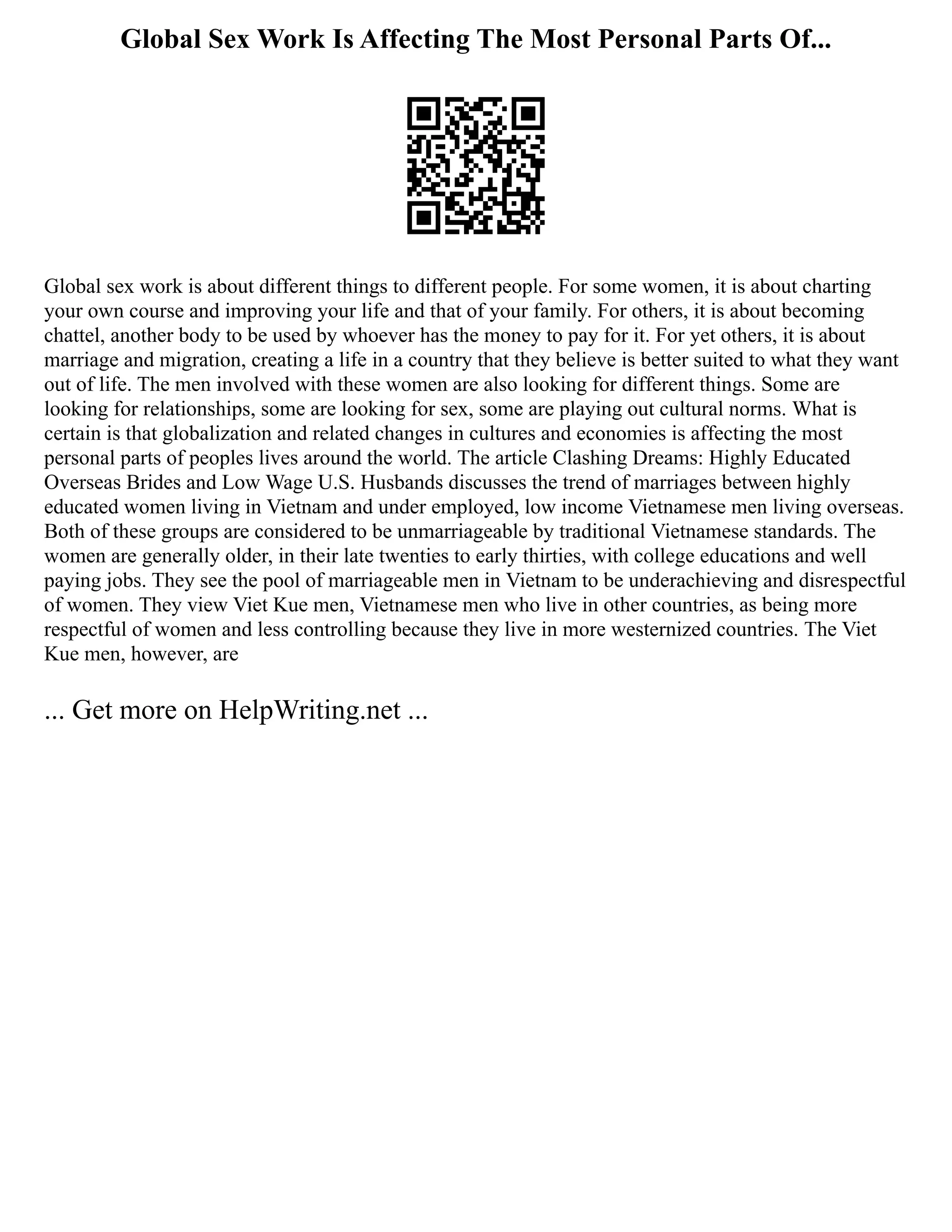 Global Sex Work Is Affecting The Most Personal Parts Of...
Global sex work is about different things to different people. For some women, it is about charting
your own course and improving your life and that of your family. For others, it is about becoming
chattel, another body to be used by whoever has the money to pay for it. For yet others, it is about
marriage and migration, creating a life in a country that they believe is better suited to what they want
out of life. The men involved with these women are also looking for different things. Some are
looking for relationships, some are looking for sex, some are playing out cultural norms. What is
certain is that globalization and related changes in cultures and economies is affecting the most
personal parts of peoples lives around the world. The article Clashing Dreams: Highly Educated
Overseas Brides and Low Wage U.S. Husbands discusses the trend of marriages between highly
educated women living in Vietnam and under employed, low income Vietnamese men living overseas.
Both of these groups are considered to be unmarriageable by traditional Vietnamese standards. The
women are generally older, in their late twenties to early thirties, with college educations and well
paying jobs. They see the pool of marriageable men in Vietnam to be underachieving and disrespectful
of women. They view Viet Kue men, Vietnamese men who live in other countries, as being more
respectful of women and less controlling because they live in more westernized countries. The Viet
Kue men, however, are
... Get more on HelpWriting.net ...
 