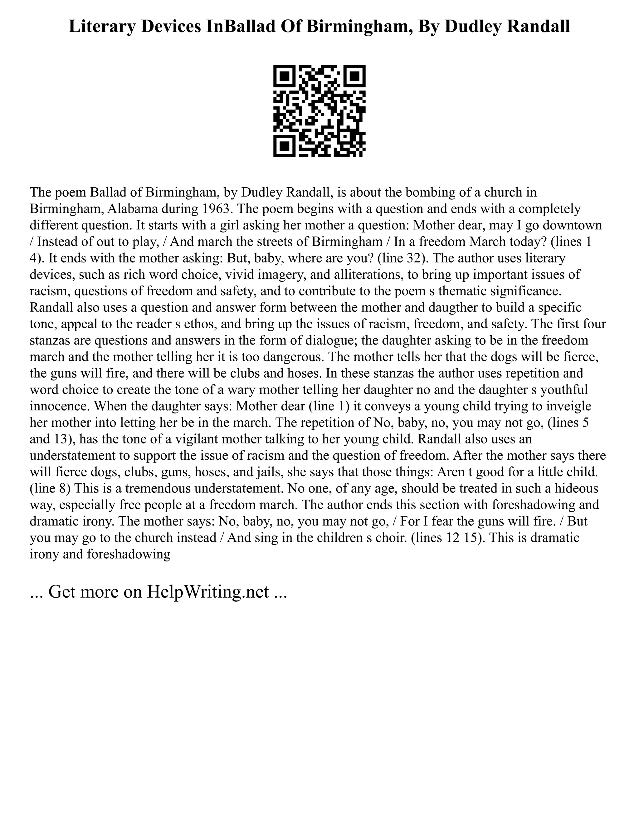 Literary Devices InBallad Of Birmingham, By Dudley Randall
The poem Ballad of Birmingham, by Dudley Randall, is about the bombing of a church in
Birmingham, Alabama during 1963. The poem begins with a question and ends with a completely
different question. It starts with a girl asking her mother a question: Mother dear, may I go downtown
/ Instead of out to play, / And march the streets of Birmingham / In a freedom March today? (lines 1
4). It ends with the mother asking: But, baby, where are you? (line 32). The author uses literary
devices, such as rich word choice, vivid imagery, and alliterations, to bring up important issues of
racism, questions of freedom and safety, and to contribute to the poem s thematic significance.
Randall also uses a question and answer form between the mother and daugther to build a specific
tone, appeal to the reader s ethos, and bring up the issues of racism, freedom, and safety. The first four
stanzas are questions and answers in the form of dialogue; the daughter asking to be in the freedom
march and the mother telling her it is too dangerous. The mother tells her that the dogs will be fierce,
the guns will fire, and there will be clubs and hoses. In these stanzas the author uses repetition and
word choice to create the tone of a wary mother telling her daughter no and the daughter s youthful
innocence. When the daughter says: Mother dear (line 1) it conveys a young child trying to inveigle
her mother into letting her be in the march. The repetition of No, baby, no, you may not go, (lines 5
and 13), has the tone of a vigilant mother talking to her young child. Randall also uses an
understatement to support the issue of racism and the question of freedom. After the mother says there
will fierce dogs, clubs, guns, hoses, and jails, she says that those things: Aren t good for a little child.
(line 8) This is a tremendous understatement. No one, of any age, should be treated in such a hideous
way, especially free people at a freedom march. The author ends this section with foreshadowing and
dramatic irony. The mother says: No, baby, no, you may not go, / For I fear the guns will fire. / But
you may go to the church instead / And sing in the children s choir. (lines 12 15). This is dramatic
irony and foreshadowing
... Get more on HelpWriting.net ...
 
