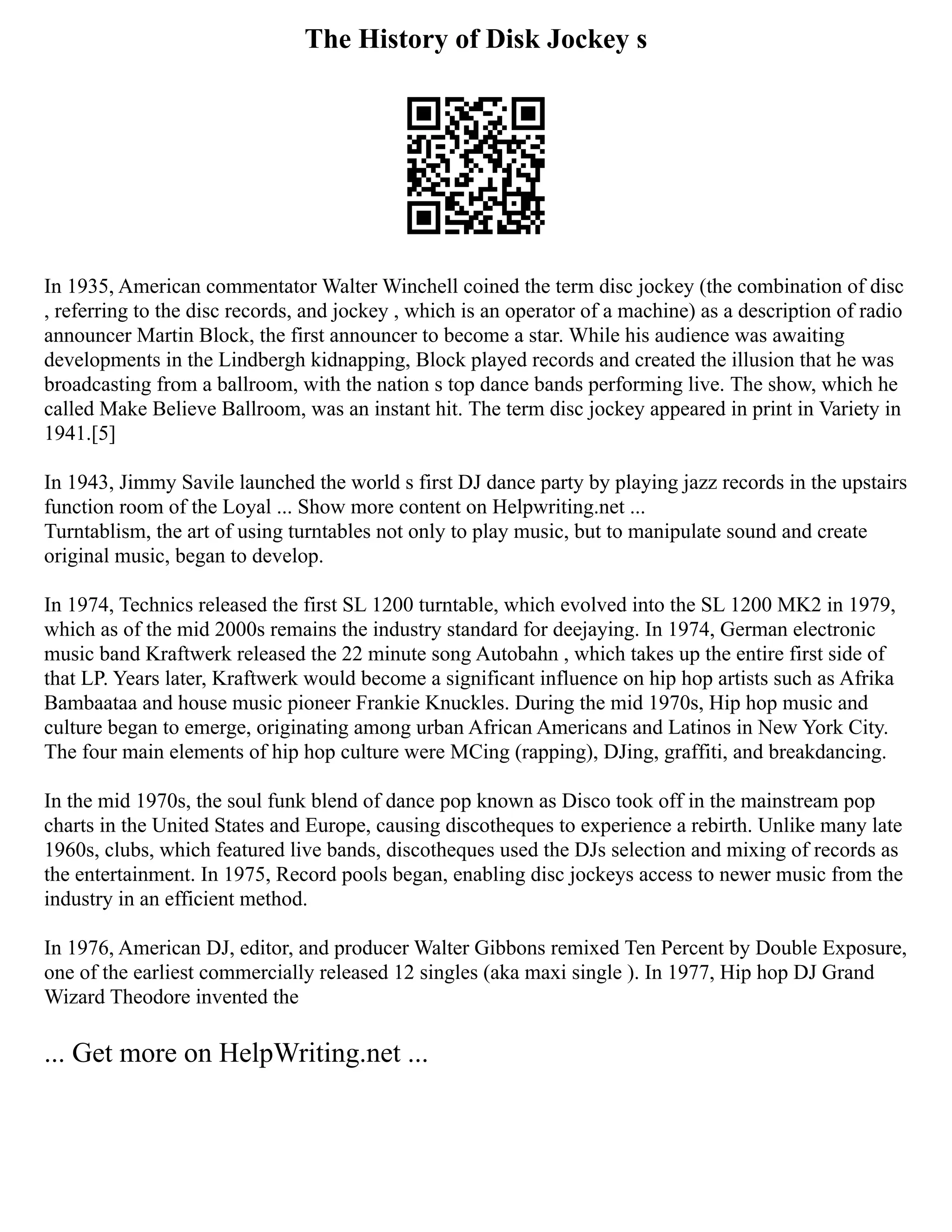 The History of Disk Jockey s
In 1935, American commentator Walter Winchell coined the term disc jockey (the combination of disc
, referring to the disc records, and jockey , which is an operator of a machine) as a description of radio
announcer Martin Block, the first announcer to become a star. While his audience was awaiting
developments in the Lindbergh kidnapping, Block played records and created the illusion that he was
broadcasting from a ballroom, with the nation s top dance bands performing live. The show, which he
called Make Believe Ballroom, was an instant hit. The term disc jockey appeared in print in Variety in
1941.[5]
In 1943, Jimmy Savile launched the world s first DJ dance party by playing jazz records in the upstairs
function room of the Loyal ... Show more content on Helpwriting.net ...
Turntablism, the art of using turntables not only to play music, but to manipulate sound and create
original music, began to develop.
In 1974, Technics released the first SL 1200 turntable, which evolved into the SL 1200 MK2 in 1979,
which as of the mid 2000s remains the industry standard for deejaying. In 1974, German electronic
music band Kraftwerk released the 22 minute song Autobahn , which takes up the entire first side of
that LP. Years later, Kraftwerk would become a significant influence on hip hop artists such as Afrika
Bambaataa and house music pioneer Frankie Knuckles. During the mid 1970s, Hip hop music and
culture began to emerge, originating among urban African Americans and Latinos in New York City.
The four main elements of hip hop culture were MCing (rapping), DJing, graffiti, and breakdancing.
In the mid 1970s, the soul funk blend of dance pop known as Disco took off in the mainstream pop
charts in the United States and Europe, causing discotheques to experience a rebirth. Unlike many late
1960s, clubs, which featured live bands, discotheques used the DJs selection and mixing of records as
the entertainment. In 1975, Record pools began, enabling disc jockeys access to newer music from the
industry in an efficient method.
In 1976, American DJ, editor, and producer Walter Gibbons remixed Ten Percent by Double Exposure,
one of the earliest commercially released 12 singles (aka maxi single ). In 1977, Hip hop DJ Grand
Wizard Theodore invented the
... Get more on HelpWriting.net ...
 