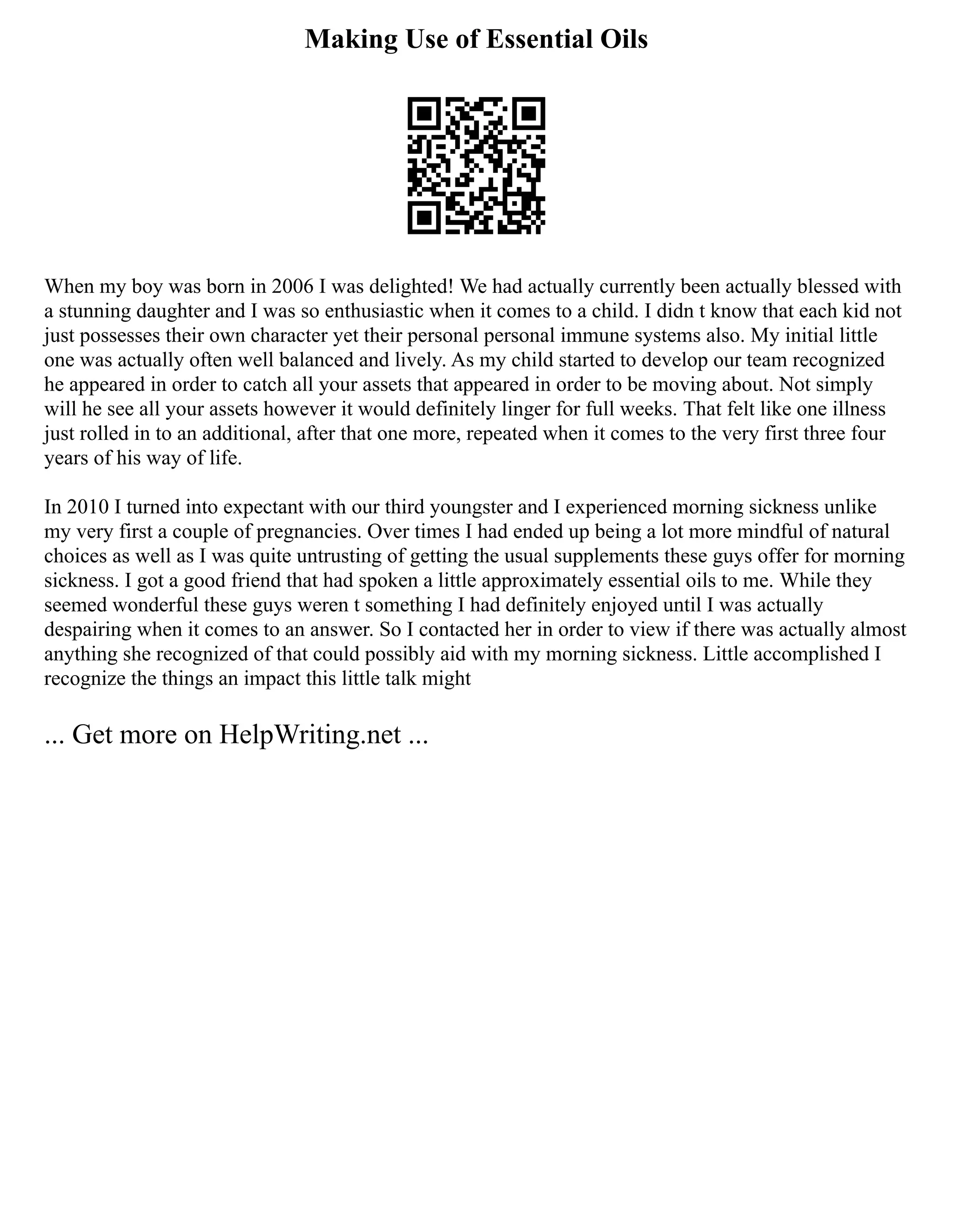 Making Use of Essential Oils
When my boy was born in 2006 I was delighted! We had actually currently been actually blessed with
a stunning daughter and I was so enthusiastic when it comes to a child. I didn t know that each kid not
just possesses their own character yet their personal personal immune systems also. My initial little
one was actually often well balanced and lively. As my child started to develop our team recognized
he appeared in order to catch all your assets that appeared in order to be moving about. Not simply
will he see all your assets however it would definitely linger for full weeks. That felt like one illness
just rolled in to an additional, after that one more, repeated when it comes to the very first three four
years of his way of life.
In 2010 I turned into expectant with our third youngster and I experienced morning sickness unlike
my very first a couple of pregnancies. Over times I had ended up being a lot more mindful of natural
choices as well as I was quite untrusting of getting the usual supplements these guys offer for morning
sickness. I got a good friend that had spoken a little approximately essential oils to me. While they
seemed wonderful these guys weren t something I had definitely enjoyed until I was actually
despairing when it comes to an answer. So I contacted her in order to view if there was actually almost
anything she recognized of that could possibly aid with my morning sickness. Little accomplished I
recognize the things an impact this little talk might
... Get more on HelpWriting.net ...
 