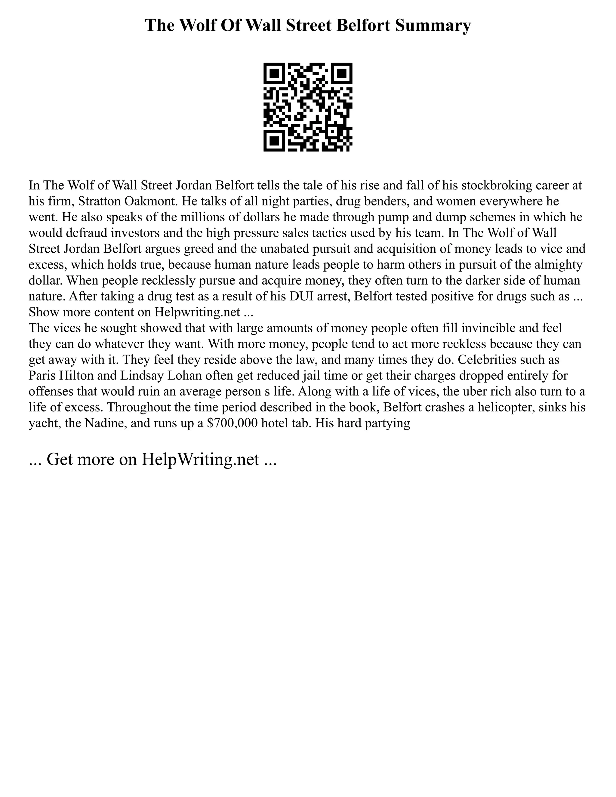 The Wolf Of Wall Street Belfort Summary
In The Wolf of Wall Street Jordan Belfort tells the tale of his rise and fall of his stockbroking career at
his firm, Stratton Oakmont. He talks of all night parties, drug benders, and women everywhere he
went. He also speaks of the millions of dollars he made through pump and dump schemes in which he
would defraud investors and the high pressure sales tactics used by his team. In The Wolf of Wall
Street Jordan Belfort argues greed and the unabated pursuit and acquisition of money leads to vice and
excess, which holds true, because human nature leads people to harm others in pursuit of the almighty
dollar. When people recklessly pursue and acquire money, they often turn to the darker side of human
nature. After taking a drug test as a result of his DUI arrest, Belfort tested positive for drugs such as ...
Show more content on Helpwriting.net ...
The vices he sought showed that with large amounts of money people often fill invincible and feel
they can do whatever they want. With more money, people tend to act more reckless because they can
get away with it. They feel they reside above the law, and many times they do. Celebrities such as
Paris Hilton and Lindsay Lohan often get reduced jail time or get their charges dropped entirely for
offenses that would ruin an average person s life. Along with a life of vices, the uber rich also turn to a
life of excess. Throughout the time period described in the book, Belfort crashes a helicopter, sinks his
yacht, the Nadine, and runs up a $700,000 hotel tab. His hard partying
... Get more on HelpWriting.net ...
 
