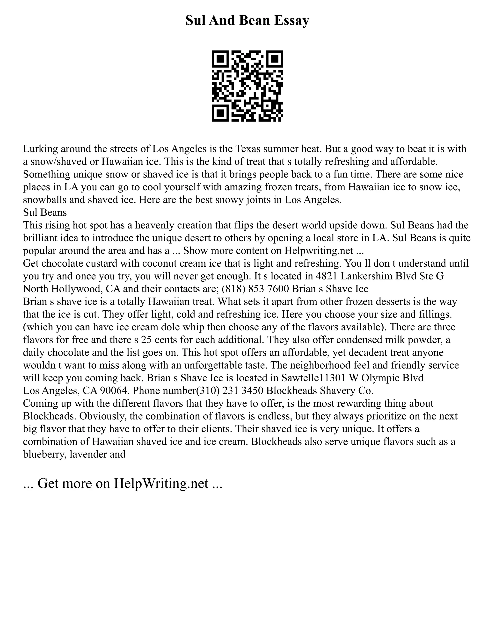 Sul And Bean Essay
Lurking around the streets of Los Angeles is the Texas summer heat. But a good way to beat it is with
a snow/shaved or Hawaiian ice. This is the kind of treat that s totally refreshing and affordable.
Something unique snow or shaved ice is that it brings people back to a fun time. There are some nice
places in LA you can go to cool yourself with amazing frozen treats, from Hawaiian ice to snow ice,
snowballs and shaved ice. Here are the best snowy joints in Los Angeles.
Sul Beans
This rising hot spot has a heavenly creation that flips the desert world upside down. Sul Beans had the
brilliant idea to introduce the unique desert to others by opening a local store in LA. Sul Beans is quite
popular around the area and has a ... Show more content on Helpwriting.net ...
Get chocolate custard with coconut cream ice that is light and refreshing. You ll don t understand until
you try and once you try, you will never get enough. It s located in 4821 Lankershim Blvd Ste G
North Hollywood, CA and their contacts are; (818) 853 7600 Brian s Shave Ice
Brian s shave ice is a totally Hawaiian treat. What sets it apart from other frozen desserts is the way
that the ice is cut. They offer light, cold and refreshing ice. Here you choose your size and fillings.
(which you can have ice cream dole whip then choose any of the flavors available). There are three
flavors for free and there s 25 cents for each additional. They also offer condensed milk powder, a
daily chocolate and the list goes on. This hot spot offers an affordable, yet decadent treat anyone
wouldn t want to miss along with an unforgettable taste. The neighborhood feel and friendly service
will keep you coming back. Brian s Shave Ice is located in Sawtelle11301 W Olympic Blvd
Los Angeles, CA 90064. Phone number(310) 231 3450 Blockheads Shavery Co.
Coming up with the different flavors that they have to offer, is the most rewarding thing about
Blockheads. Obviously, the combination of flavors is endless, but they always prioritize on the next
big flavor that they have to offer to their clients. Their shaved ice is very unique. It offers a
combination of Hawaiian shaved ice and ice cream. Blockheads also serve unique flavors such as a
blueberry, lavender and
... Get more on HelpWriting.net ...
 