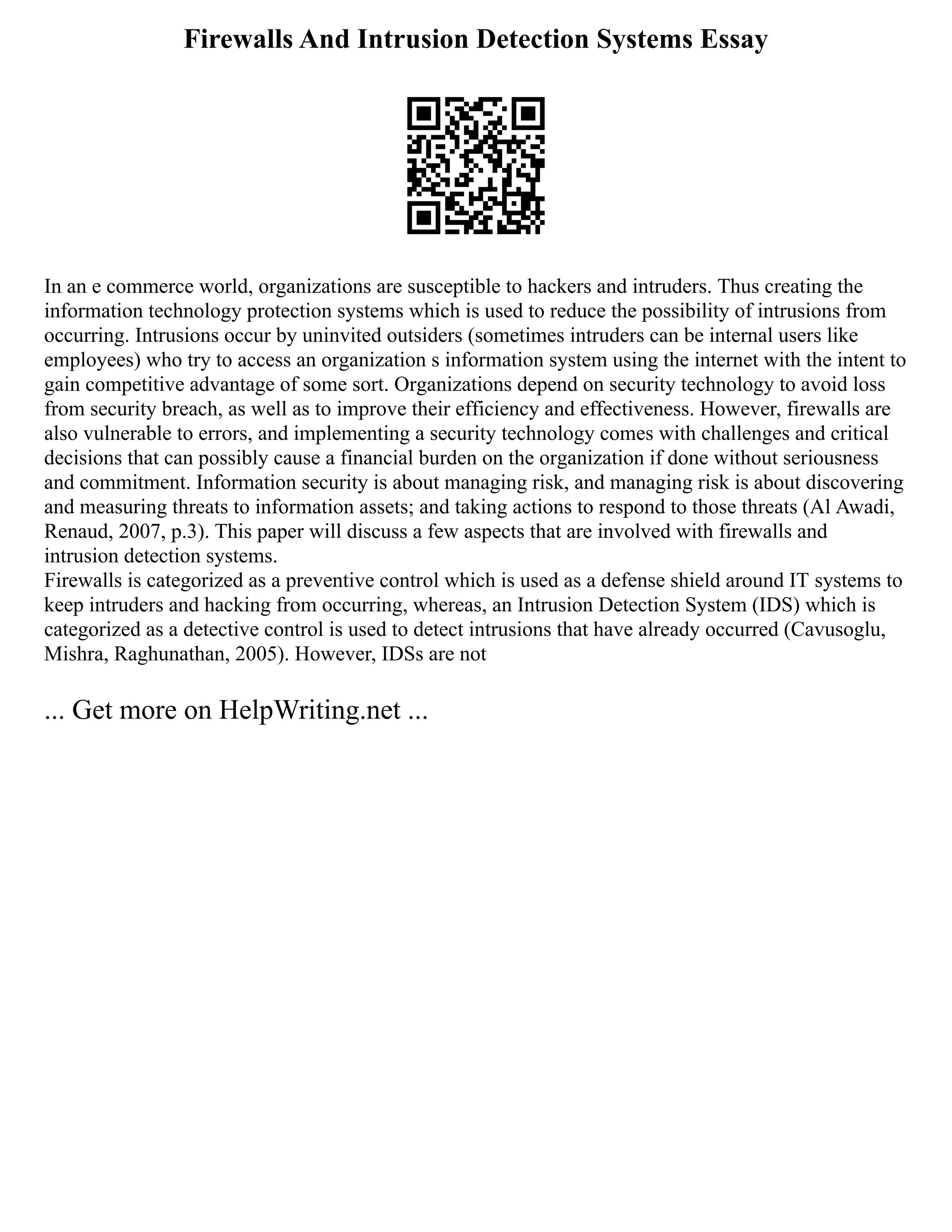 Firewalls And Intrusion Detection Systems Essay
In an e commerce world, organizations are susceptible to hackers and intruders. Thus creating the
information technology protection systems which is used to reduce the possibility of intrusions from
occurring. Intrusions occur by uninvited outsiders (sometimes intruders can be internal users like
employees) who try to access an organization s information system using the internet with the intent to
gain competitive advantage of some sort. Organizations depend on security technology to avoid loss
from security breach, as well as to improve their efficiency and effectiveness. However, firewalls are
also vulnerable to errors, and implementing a security technology comes with challenges and critical
decisions that can possibly cause a financial burden on the organization if done without seriousness
and commitment. Information security is about managing risk, and managing risk is about discovering
and measuring threats to information assets; and taking actions to respond to those threats (Al Awadi,
Renaud, 2007, p.3). This paper will discuss a few aspects that are involved with firewalls and
intrusion detection systems.
Firewalls is categorized as a preventive control which is used as a defense shield around IT systems to
keep intruders and hacking from occurring, whereas, an Intrusion Detection System (IDS) which is
categorized as a detective control is used to detect intrusions that have already occurred (Cavusoglu,
Mishra, Raghunathan, 2005). However, IDSs are not
... Get more on HelpWriting.net ...
 