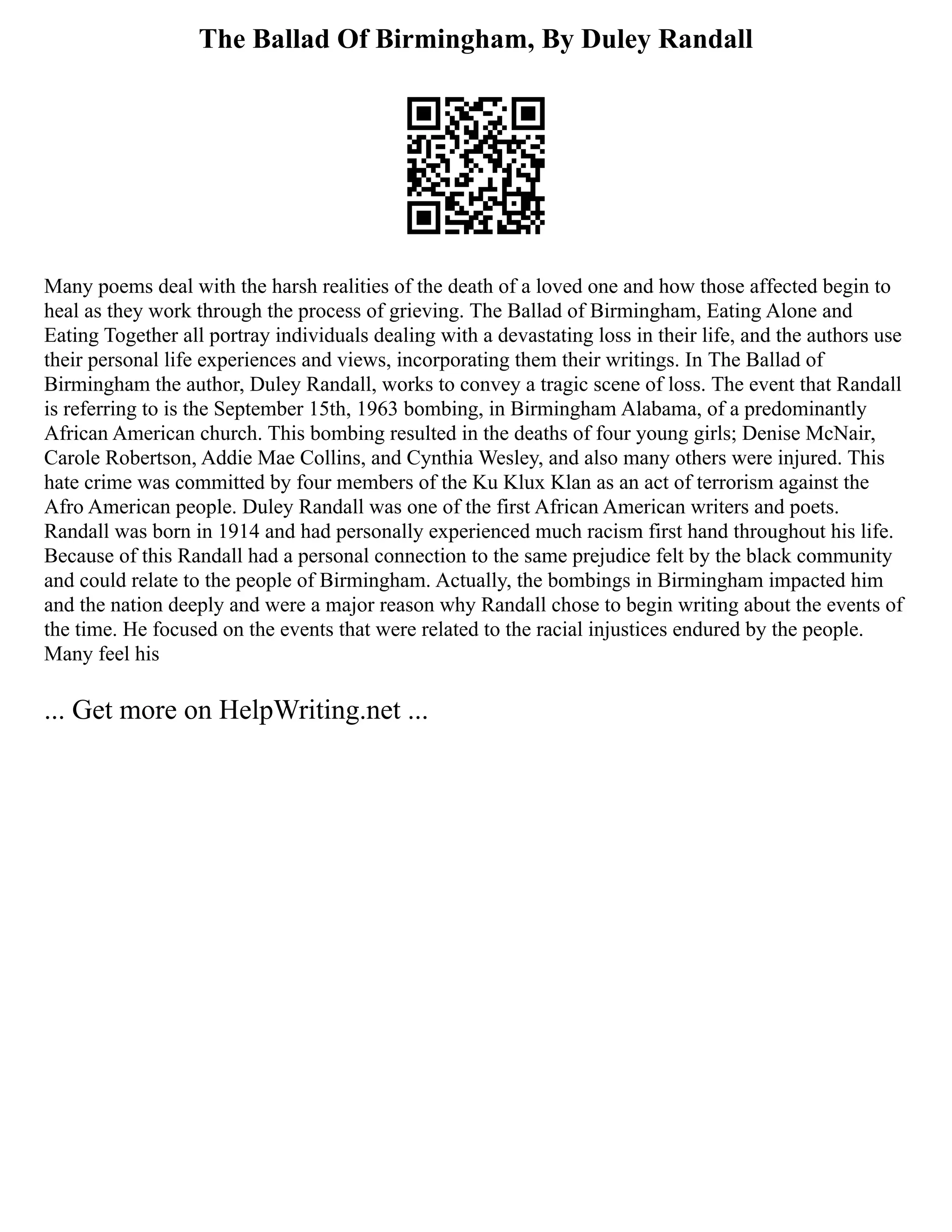 The Ballad Of Birmingham, By Duley Randall
Many poems deal with the harsh realities of the death of a loved one and how those affected begin to
heal as they work through the process of grieving. The Ballad of Birmingham, Eating Alone and
Eating Together all portray individuals dealing with a devastating loss in their life, and the authors use
their personal life experiences and views, incorporating them their writings. In The Ballad of
Birmingham the author, Duley Randall, works to convey a tragic scene of loss. The event that Randall
is referring to is the September 15th, 1963 bombing, in Birmingham Alabama, of a predominantly
African American church. This bombing resulted in the deaths of four young girls; Denise McNair,
Carole Robertson, Addie Mae Collins, and Cynthia Wesley, and also many others were injured. This
hate crime was committed by four members of the Ku Klux Klan as an act of terrorism against the
Afro American people. Duley Randall was one of the first African American writers and poets.
Randall was born in 1914 and had personally experienced much racism first hand throughout his life.
Because of this Randall had a personal connection to the same prejudice felt by the black community
and could relate to the people of Birmingham. Actually, the bombings in Birmingham impacted him
and the nation deeply and were a major reason why Randall chose to begin writing about the events of
the time. He focused on the events that were related to the racial injustices endured by the people.
Many feel his
... Get more on HelpWriting.net ...
 