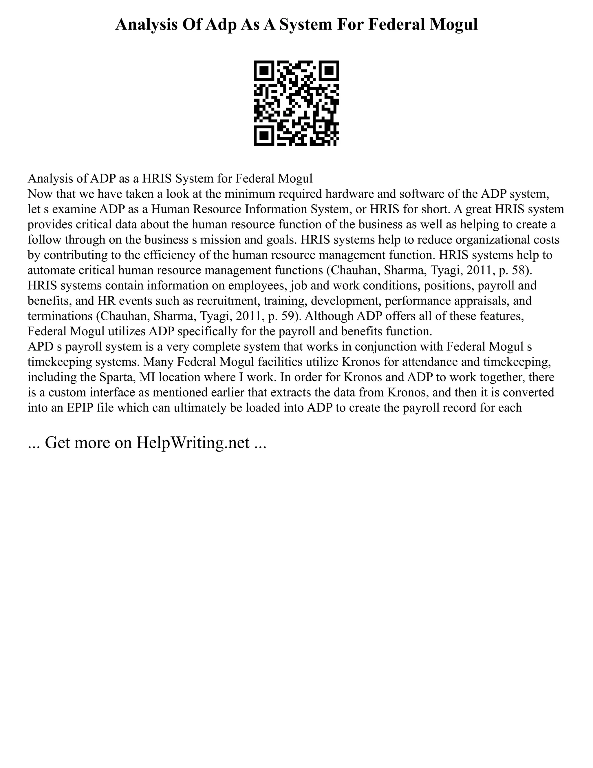 Analysis Of Adp As A System For Federal Mogul
Analysis of ADP as a HRIS System for Federal Mogul
Now that we have taken a look at the minimum required hardware and software of the ADP system,
let s examine ADP as a Human Resource Information System, or HRIS for short. A great HRIS system
provides critical data about the human resource function of the business as well as helping to create a
follow through on the business s mission and goals. HRIS systems help to reduce organizational costs
by contributing to the efficiency of the human resource management function. HRIS systems help to
automate critical human resource management functions (Chauhan, Sharma, Tyagi, 2011, p. 58).
HRIS systems contain information on employees, job and work conditions, positions, payroll and
benefits, and HR events such as recruitment, training, development, performance appraisals, and
terminations (Chauhan, Sharma, Tyagi, 2011, p. 59). Although ADP offers all of these features,
Federal Mogul utilizes ADP specifically for the payroll and benefits function.
APD s payroll system is a very complete system that works in conjunction with Federal Mogul s
timekeeping systems. Many Federal Mogul facilities utilize Kronos for attendance and timekeeping,
including the Sparta, MI location where I work. In order for Kronos and ADP to work together, there
is a custom interface as mentioned earlier that extracts the data from Kronos, and then it is converted
into an EPIP file which can ultimately be loaded into ADP to create the payroll record for each
... Get more on HelpWriting.net ...
 