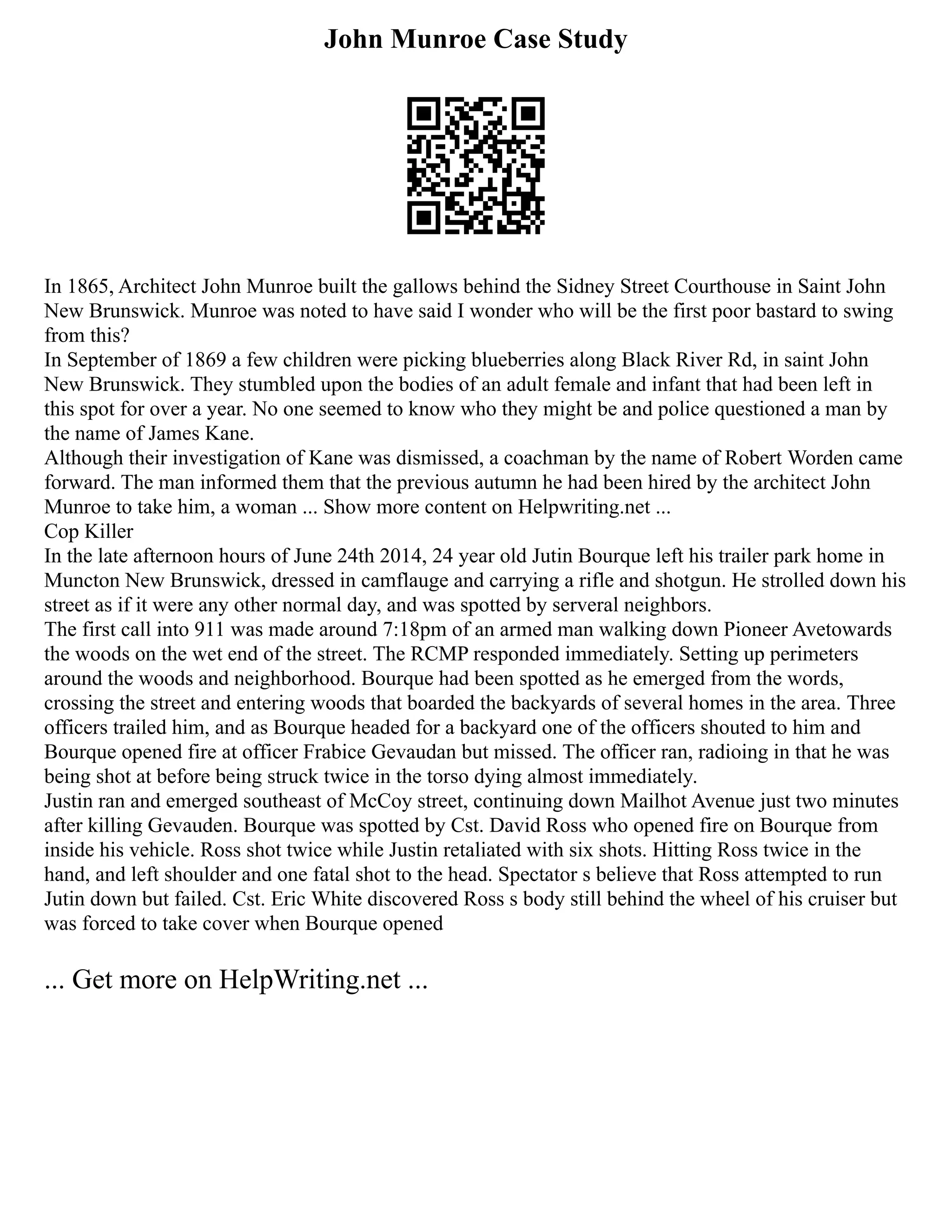 John Munroe Case Study
In 1865, Architect John Munroe built the gallows behind the Sidney Street Courthouse in Saint John
New Brunswick. Munroe was noted to have said I wonder who will be the first poor bastard to swing
from this?
In September of 1869 a few children were picking blueberries along Black River Rd, in saint John
New Brunswick. They stumbled upon the bodies of an adult female and infant that had been left in
this spot for over a year. No one seemed to know who they might be and police questioned a man by
the name of James Kane.
Although their investigation of Kane was dismissed, a coachman by the name of Robert Worden came
forward. The man informed them that the previous autumn he had been hired by the architect John
Munroe to take him, a woman ... Show more content on Helpwriting.net ...
Cop Killer
In the late afternoon hours of June 24th 2014, 24 year old Jutin Bourque left his trailer park home in
Muncton New Brunswick, dressed in camflauge and carrying a rifle and shotgun. He strolled down his
street as if it were any other normal day, and was spotted by serveral neighbors.
The first call into 911 was made around 7:18pm of an armed man walking down Pioneer Avetowards
the woods on the wet end of the street. The RCMP responded immediately. Setting up perimeters
around the woods and neighborhood. Bourque had been spotted as he emerged from the words,
crossing the street and entering woods that boarded the backyards of several homes in the area. Three
officers trailed him, and as Bourque headed for a backyard one of the officers shouted to him and
Bourque opened fire at officer Frabice Gevaudan but missed. The officer ran, radioing in that he was
being shot at before being struck twice in the torso dying almost immediately.
Justin ran and emerged southeast of McCoy street, continuing down Mailhot Avenue just two minutes
after killing Gevauden. Bourque was spotted by Cst. David Ross who opened fire on Bourque from
inside his vehicle. Ross shot twice while Justin retaliated with six shots. Hitting Ross twice in the
hand, and left shoulder and one fatal shot to the head. Spectator s believe that Ross attempted to run
Jutin down but failed. Cst. Eric White discovered Ross s body still behind the wheel of his cruiser but
was forced to take cover when Bourque opened
... Get more on HelpWriting.net ...
 