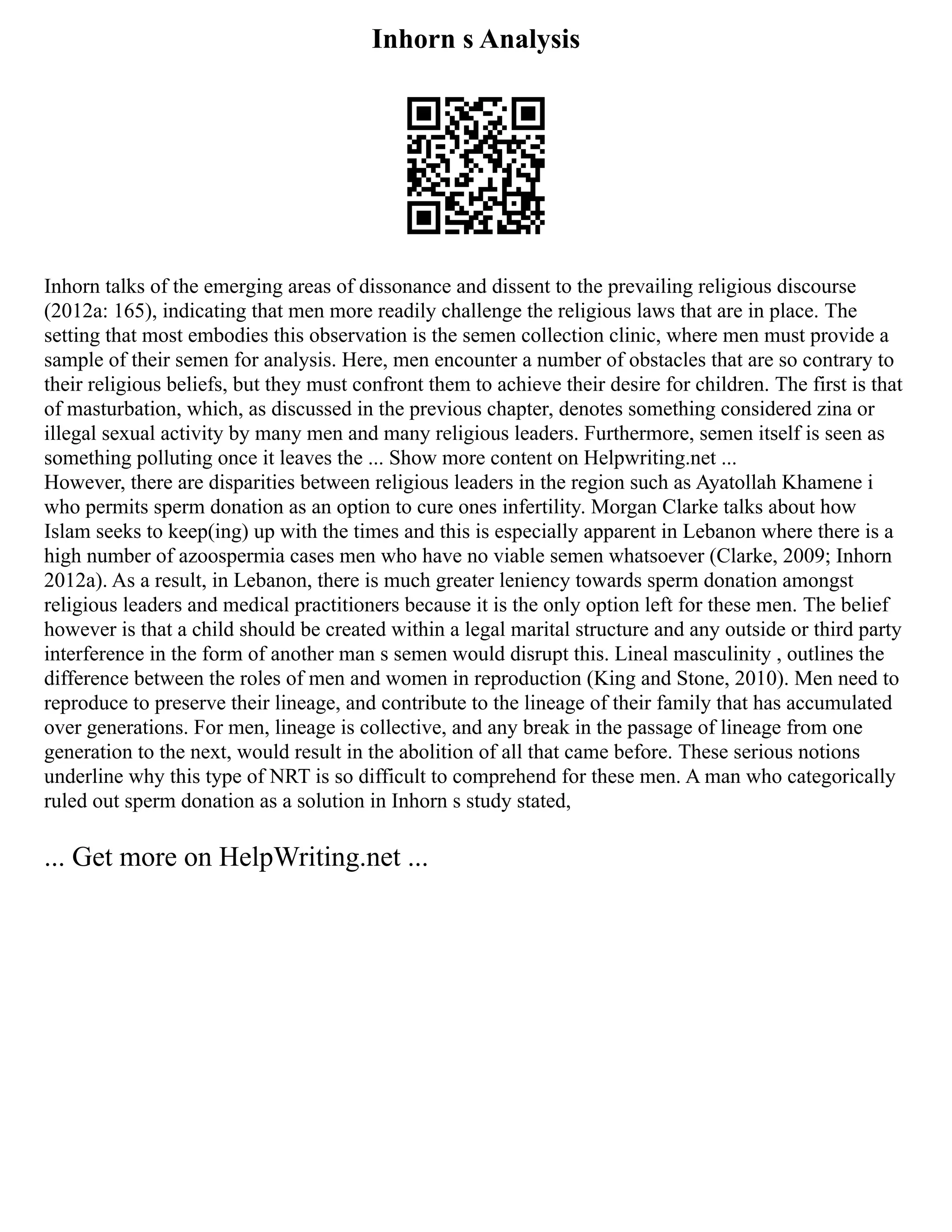 Inhorn s Analysis
Inhorn talks of the emerging areas of dissonance and dissent to the prevailing religious discourse
(2012a: 165), indicating that men more readily challenge the religious laws that are in place. The
setting that most embodies this observation is the semen collection clinic, where men must provide a
sample of their semen for analysis. Here, men encounter a number of obstacles that are so contrary to
their religious beliefs, but they must confront them to achieve their desire for children. The first is that
of masturbation, which, as discussed in the previous chapter, denotes something considered zina or
illegal sexual activity by many men and many religious leaders. Furthermore, semen itself is seen as
something polluting once it leaves the ... Show more content on Helpwriting.net ...
However, there are disparities between religious leaders in the region such as Ayatollah Khamene i
who permits sperm donation as an option to cure ones infertility. Morgan Clarke talks about how
Islam seeks to keep(ing) up with the times and this is especially apparent in Lebanon where there is a
high number of azoospermia cases men who have no viable semen whatsoever (Clarke, 2009; Inhorn
2012a). As a result, in Lebanon, there is much greater leniency towards sperm donation amongst
religious leaders and medical practitioners because it is the only option left for these men. The belief
however is that a child should be created within a legal marital structure and any outside or third party
interference in the form of another man s semen would disrupt this. Lineal masculinity , outlines the
difference between the roles of men and women in reproduction (King and Stone, 2010). Men need to
reproduce to preserve their lineage, and contribute to the lineage of their family that has accumulated
over generations. For men, lineage is collective, and any break in the passage of lineage from one
generation to the next, would result in the abolition of all that came before. These serious notions
underline why this type of NRT is so difficult to comprehend for these men. A man who categorically
ruled out sperm donation as a solution in Inhorn s study stated,
... Get more on HelpWriting.net ...
 