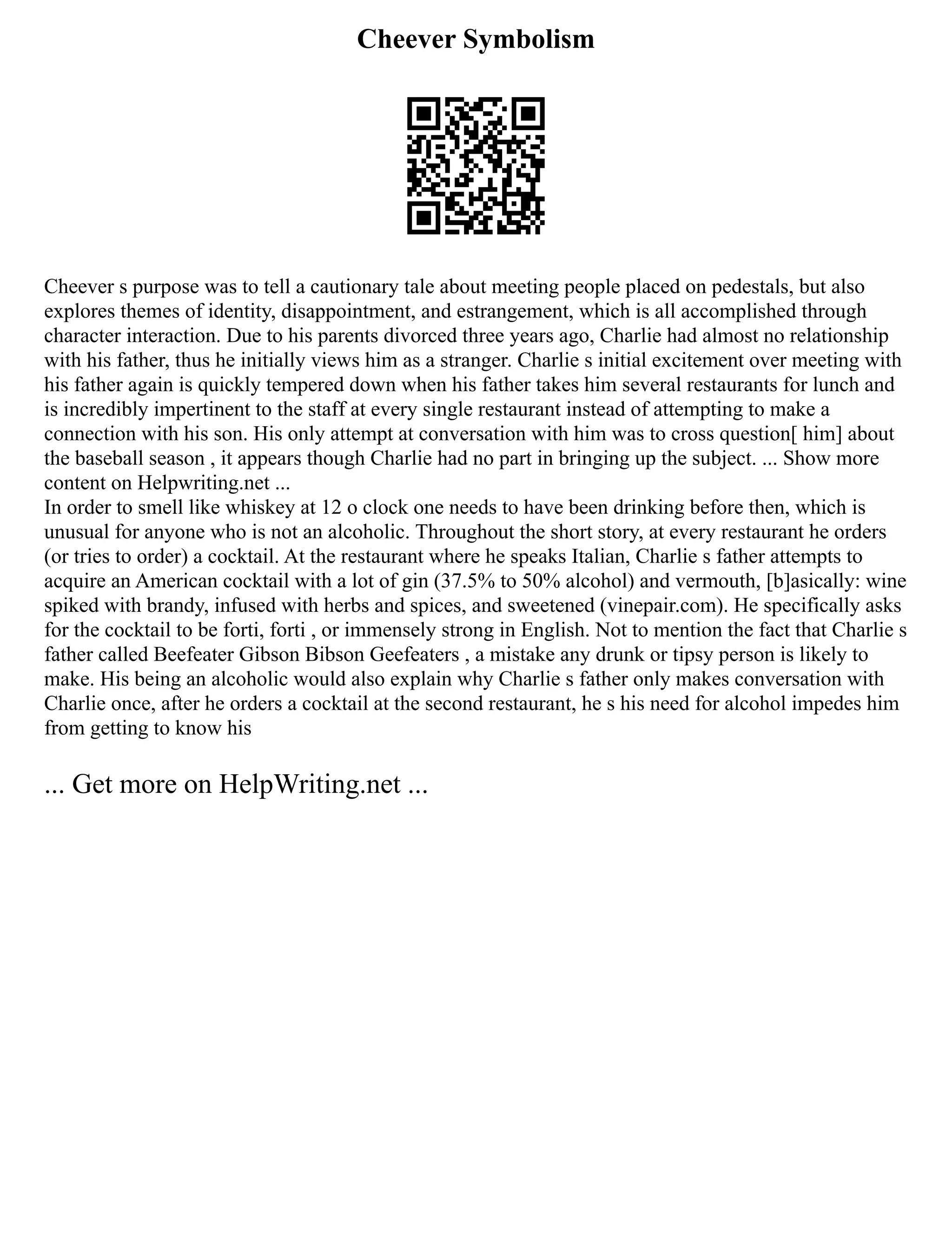 Cheever Symbolism
Cheever s purpose was to tell a cautionary tale about meeting people placed on pedestals, but also
explores themes of identity, disappointment, and estrangement, which is all accomplished through
character interaction. Due to his parents divorced three years ago, Charlie had almost no relationship
with his father, thus he initially views him as a stranger. Charlie s initial excitement over meeting with
his father again is quickly tempered down when his father takes him several restaurants for lunch and
is incredibly impertinent to the staff at every single restaurant instead of attempting to make a
connection with his son. His only attempt at conversation with him was to cross question[ him] about
the baseball season , it appears though Charlie had no part in bringing up the subject. ... Show more
content on Helpwriting.net ...
In order to smell like whiskey at 12 o clock one needs to have been drinking before then, which is
unusual for anyone who is not an alcoholic. Throughout the short story, at every restaurant he orders
(or tries to order) a cocktail. At the restaurant where he speaks Italian, Charlie s father attempts to
acquire an American cocktail with a lot of gin (37.5% to 50% alcohol) and vermouth, [b]asically: wine
spiked with brandy, infused with herbs and spices, and sweetened (vinepair.com). He specifically asks
for the cocktail to be forti, forti , or immensely strong in English. Not to mention the fact that Charlie s
father called Beefeater Gibson Bibson Geefeaters , a mistake any drunk or tipsy person is likely to
make. His being an alcoholic would also explain why Charlie s father only makes conversation with
Charlie once, after he orders a cocktail at the second restaurant, he s his need for alcohol impedes him
from getting to know his
... Get more on HelpWriting.net ...
 