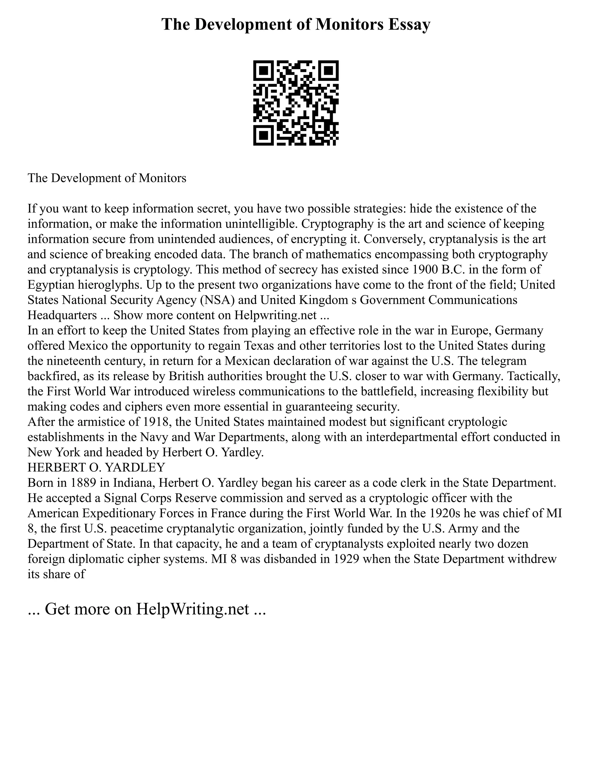 The Development of Monitors Essay
The Development of Monitors
If you want to keep information secret, you have two possible strategies: hide the existence of the
information, or make the information unintelligible. Cryptography is the art and science of keeping
information secure from unintended audiences, of encrypting it. Conversely, cryptanalysis is the art
and science of breaking encoded data. The branch of mathematics encompassing both cryptography
and cryptanalysis is cryptology. This method of secrecy has existed since 1900 B.C. in the form of
Egyptian hieroglyphs. Up to the present two organizations have come to the front of the field; United
States National Security Agency (NSA) and United Kingdom s Government Communications
Headquarters ... Show more content on Helpwriting.net ...
In an effort to keep the United States from playing an effective role in the war in Europe, Germany
offered Mexico the opportunity to regain Texas and other territories lost to the United States during
the nineteenth century, in return for a Mexican declaration of war against the U.S. The telegram
backfired, as its release by British authorities brought the U.S. closer to war with Germany. Tactically,
the First World War introduced wireless communications to the battlefield, increasing flexibility but
making codes and ciphers even more essential in guaranteeing security.
After the armistice of 1918, the United States maintained modest but significant cryptologic
establishments in the Navy and War Departments, along with an interdepartmental effort conducted in
New York and headed by Herbert O. Yardley.
HERBERT O. YARDLEY
Born in 1889 in Indiana, Herbert O. Yardley began his career as a code clerk in the State Department.
He accepted a Signal Corps Reserve commission and served as a cryptologic officer with the
American Expeditionary Forces in France during the First World War. In the 1920s he was chief of MI
8, the first U.S. peacetime cryptanalytic organization, jointly funded by the U.S. Army and the
Department of State. In that capacity, he and a team of cryptanalysts exploited nearly two dozen
foreign diplomatic cipher systems. MI 8 was disbanded in 1929 when the State Department withdrew
its share of
... Get more on HelpWriting.net ...
 