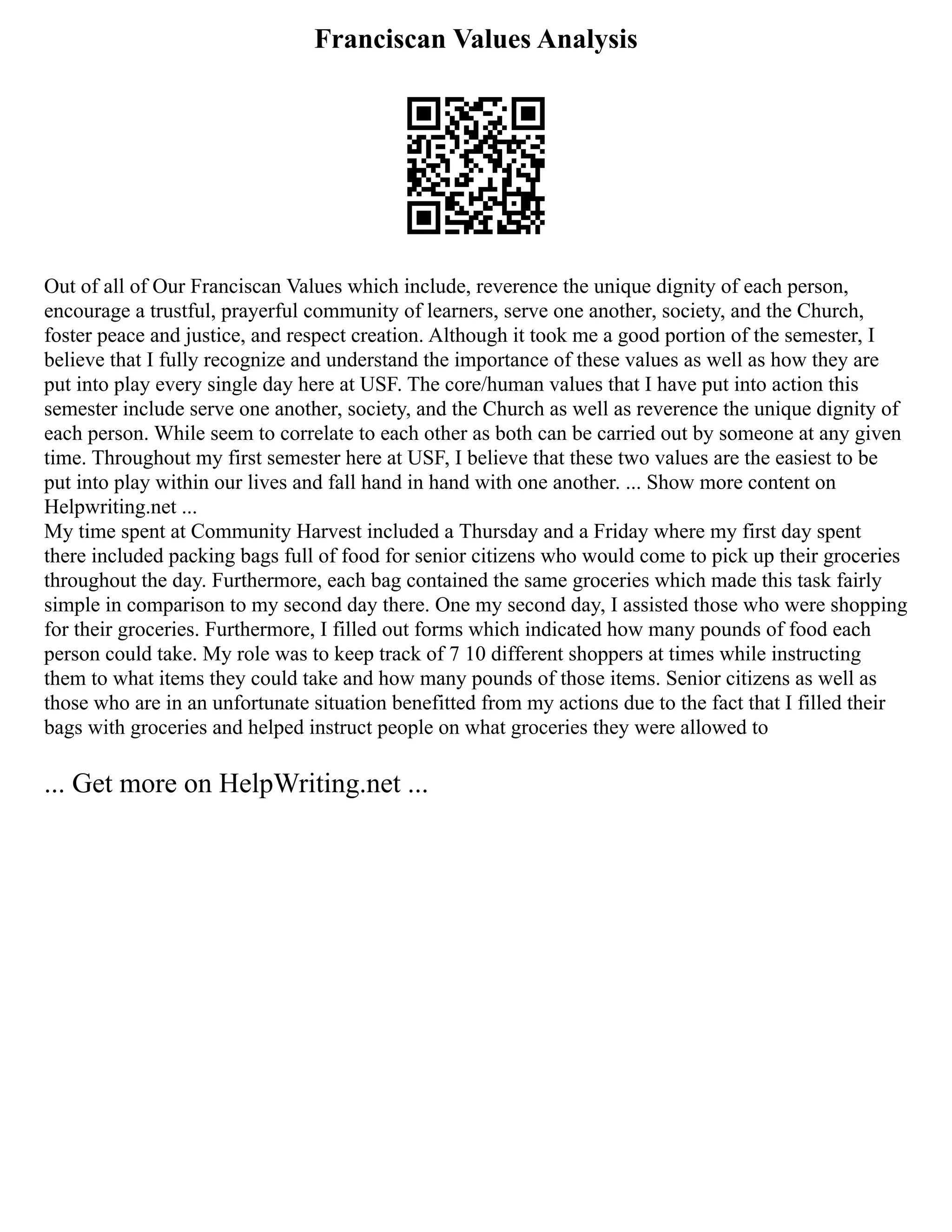 Franciscan Values Analysis
Out of all of Our Franciscan Values which include, reverence the unique dignity of each person,
encourage a trustful, prayerful community of learners, serve one another, society, and the Church,
foster peace and justice, and respect creation. Although it took me a good portion of the semester, I
believe that I fully recognize and understand the importance of these values as well as how they are
put into play every single day here at USF. The core/human values that I have put into action this
semester include serve one another, society, and the Church as well as reverence the unique dignity of
each person. While seem to correlate to each other as both can be carried out by someone at any given
time. Throughout my first semester here at USF, I believe that these two values are the easiest to be
put into play within our lives and fall hand in hand with one another. ... Show more content on
Helpwriting.net ...
My time spent at Community Harvest included a Thursday and a Friday where my first day spent
there included packing bags full of food for senior citizens who would come to pick up their groceries
throughout the day. Furthermore, each bag contained the same groceries which made this task fairly
simple in comparison to my second day there. One my second day, I assisted those who were shopping
for their groceries. Furthermore, I filled out forms which indicated how many pounds of food each
person could take. My role was to keep track of 7 10 different shoppers at times while instructing
them to what items they could take and how many pounds of those items. Senior citizens as well as
those who are in an unfortunate situation benefitted from my actions due to the fact that I filled their
bags with groceries and helped instruct people on what groceries they were allowed to
... Get more on HelpWriting.net ...
 