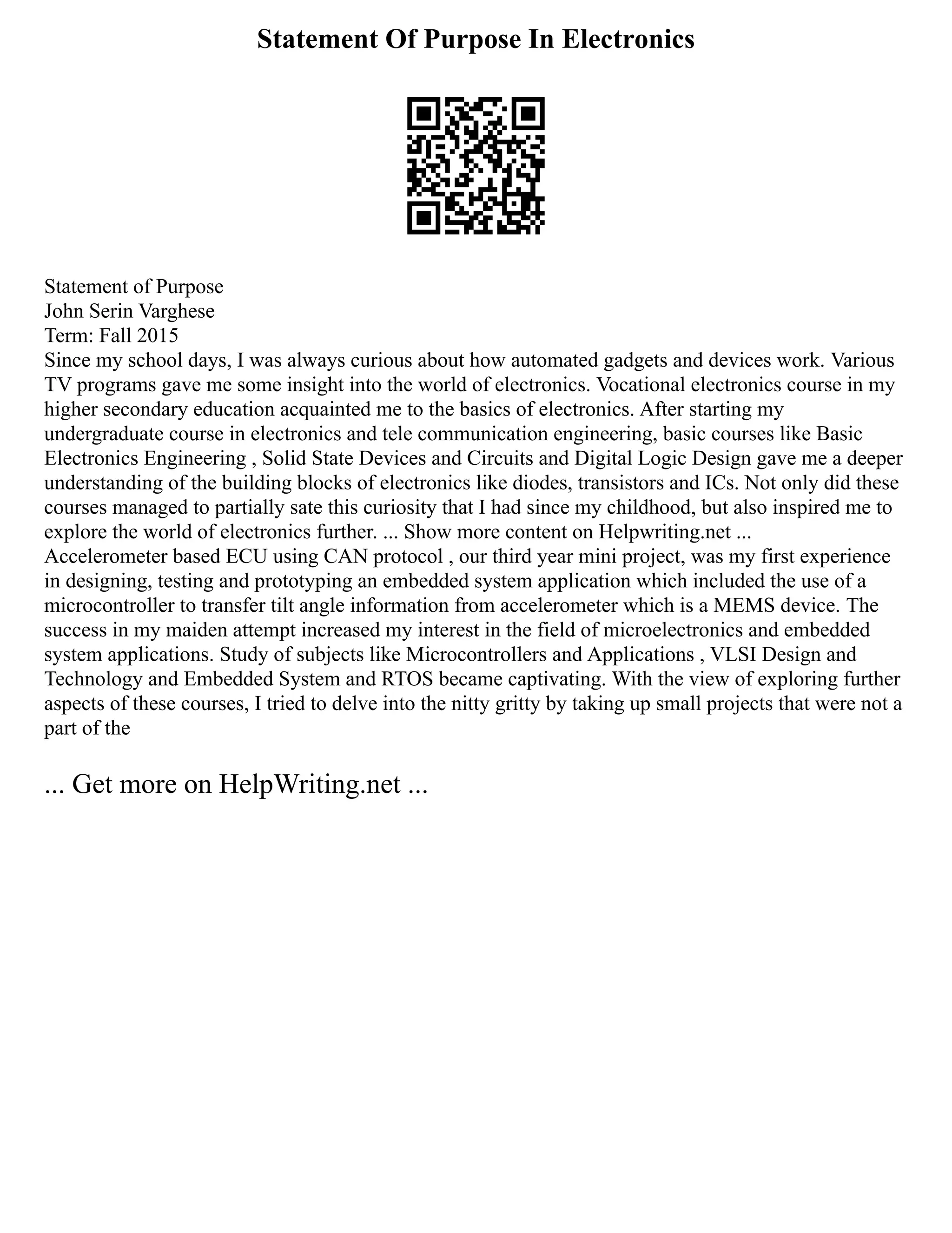 Statement Of Purpose In Electronics
Statement of Purpose
John Serin Varghese
Term: Fall 2015
Since my school days, I was always curious about how automated gadgets and devices work. Various
TV programs gave me some insight into the world of electronics. Vocational electronics course in my
higher secondary education acquainted me to the basics of electronics. After starting my
undergraduate course in electronics and tele communication engineering, basic courses like Basic
Electronics Engineering , Solid State Devices and Circuits and Digital Logic Design gave me a deeper
understanding of the building blocks of electronics like diodes, transistors and ICs. Not only did these
courses managed to partially sate this curiosity that I had since my childhood, but also inspired me to
explore the world of electronics further. ... Show more content on Helpwriting.net ...
Accelerometer based ECU using CAN protocol , our third year mini project, was my first experience
in designing, testing and prototyping an embedded system application which included the use of a
microcontroller to transfer tilt angle information from accelerometer which is a MEMS device. The
success in my maiden attempt increased my interest in the field of microelectronics and embedded
system applications. Study of subjects like Microcontrollers and Applications , VLSI Design and
Technology and Embedded System and RTOS became captivating. With the view of exploring further
aspects of these courses, I tried to delve into the nitty gritty by taking up small projects that were not a
part of the
... Get more on HelpWriting.net ...
 