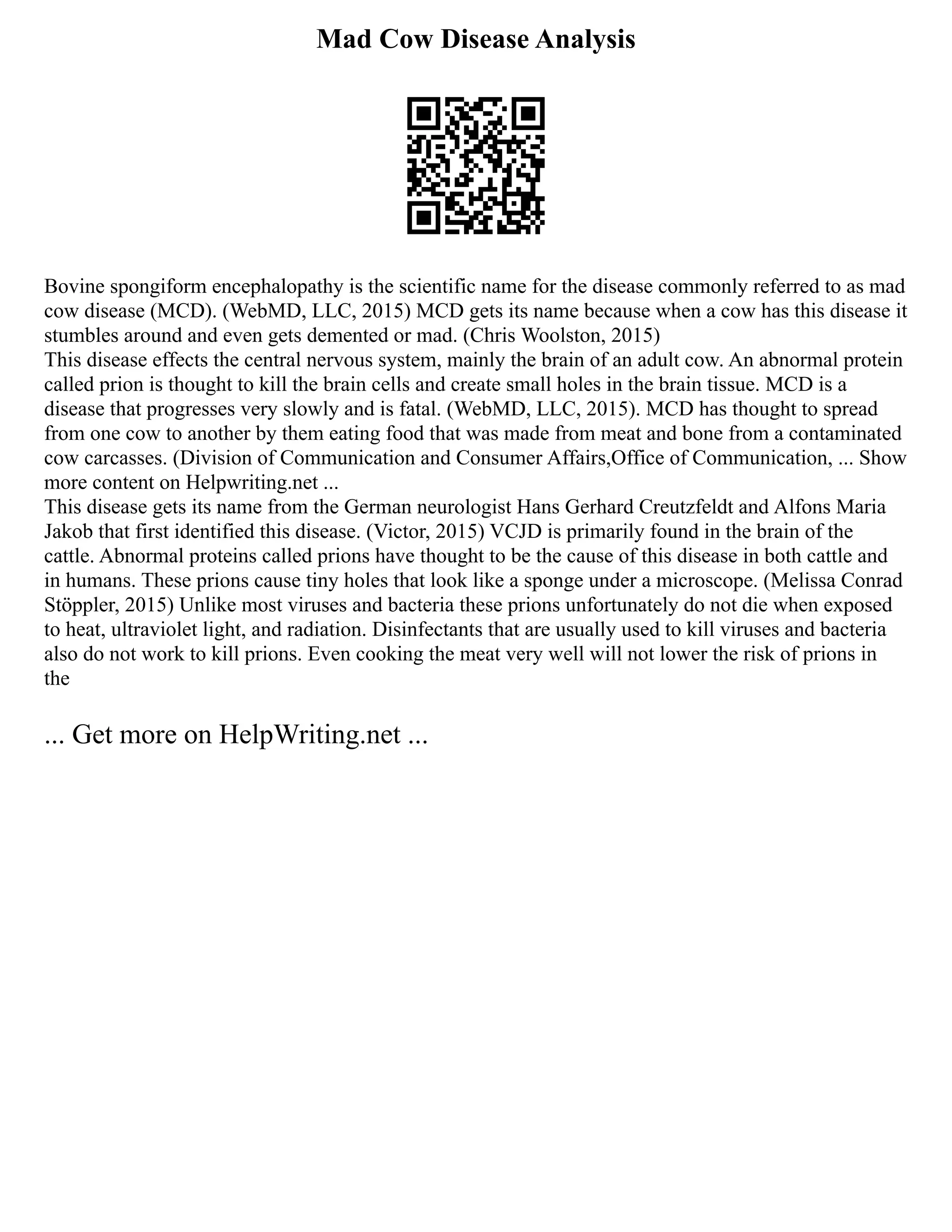 Mad Cow Disease Analysis
Bovine spongiform encephalopathy is the scientific name for the disease commonly referred to as mad
cow disease (MCD). (WebMD, LLC, 2015) MCD gets its name because when a cow has this disease it
stumbles around and even gets demented or mad. (Chris Woolston, 2015)
This disease effects the central nervous system, mainly the brain of an adult cow. An abnormal protein
called prion is thought to kill the brain cells and create small holes in the brain tissue. MCD is a
disease that progresses very slowly and is fatal. (WebMD, LLC, 2015). MCD has thought to spread
from one cow to another by them eating food that was made from meat and bone from a contaminated
cow carcasses. (Division of Communication and Consumer Affairs,Office of Communication, ... Show
more content on Helpwriting.net ...
This disease gets its name from the German neurologist Hans Gerhard Creutzfeldt and Alfons Maria
Jakob that first identified this disease. (Victor, 2015) VCJD is primarily found in the brain of the
cattle. Abnormal proteins called prions have thought to be the cause of this disease in both cattle and
in humans. These prions cause tiny holes that look like a sponge under a microscope. (Melissa Conrad
Stöppler, 2015) Unlike most viruses and bacteria these prions unfortunately do not die when exposed
to heat, ultraviolet light, and radiation. Disinfectants that are usually used to kill viruses and bacteria
also do not work to kill prions. Even cooking the meat very well will not lower the risk of prions in
the
... Get more on HelpWriting.net ...
 