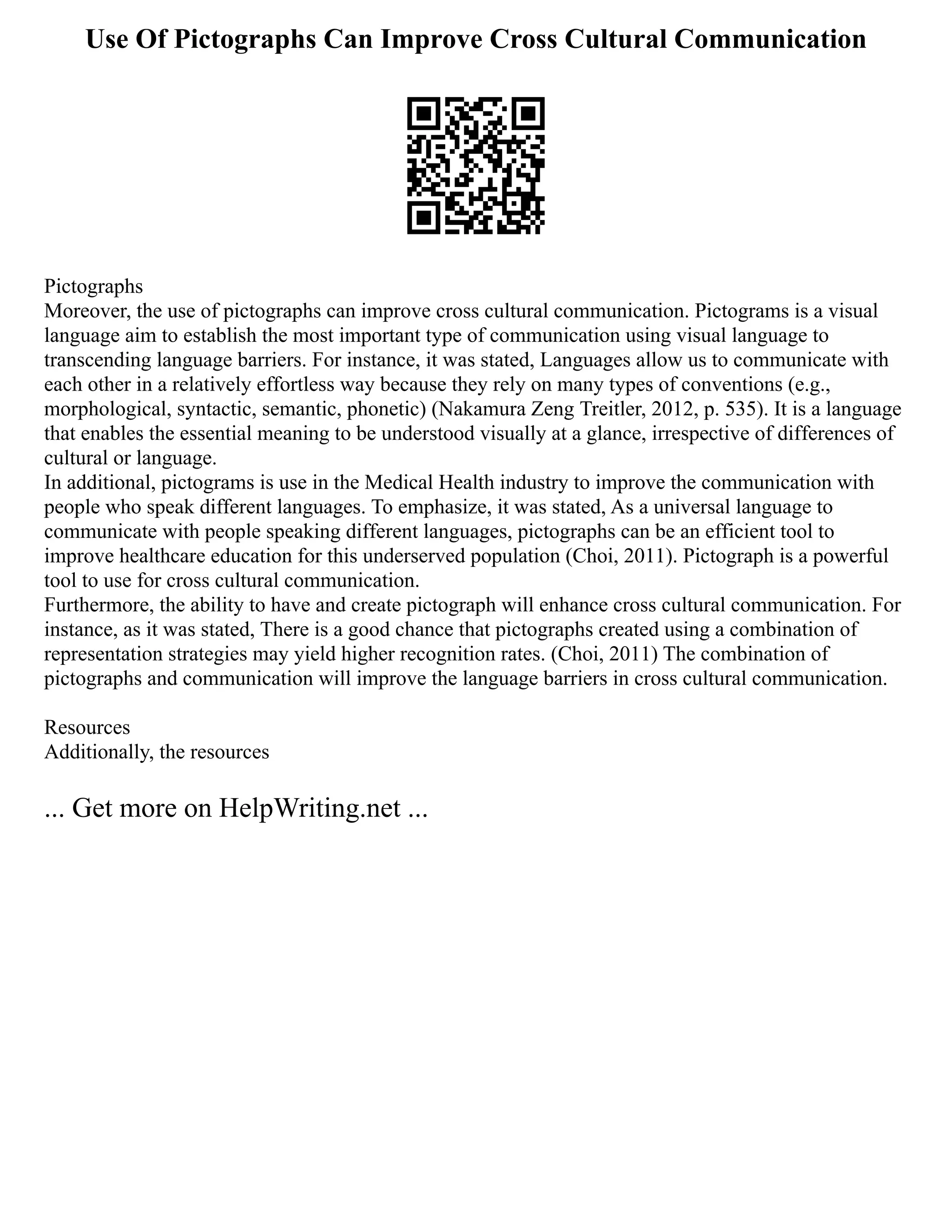 Use Of Pictographs Can Improve Cross Cultural Communication
Pictographs
Moreover, the use of pictographs can improve cross cultural communication. Pictograms is a visual
language aim to establish the most important type of communication using visual language to
transcending language barriers. For instance, it was stated, Languages allow us to communicate with
each other in a relatively effortless way because they rely on many types of conventions (e.g.,
morphological, syntactic, semantic, phonetic) (Nakamura Zeng Treitler, 2012, p. 535). It is a language
that enables the essential meaning to be understood visually at a glance, irrespective of differences of
cultural or language.
In additional, pictograms is use in the Medical Health industry to improve the communication with
people who speak different languages. To emphasize, it was stated, As a universal language to
communicate with people speaking different languages, pictographs can be an efficient tool to
improve healthcare education for this underserved population (Choi, 2011). Pictograph is a powerful
tool to use for cross cultural communication.
Furthermore, the ability to have and create pictograph will enhance cross cultural communication. For
instance, as it was stated, There is a good chance that pictographs created using a combination of
representation strategies may yield higher recognition rates. (Choi, 2011) The combination of
pictographs and communication will improve the language barriers in cross cultural communication.
Resources
Additionally, the resources
... Get more on HelpWriting.net ...
 