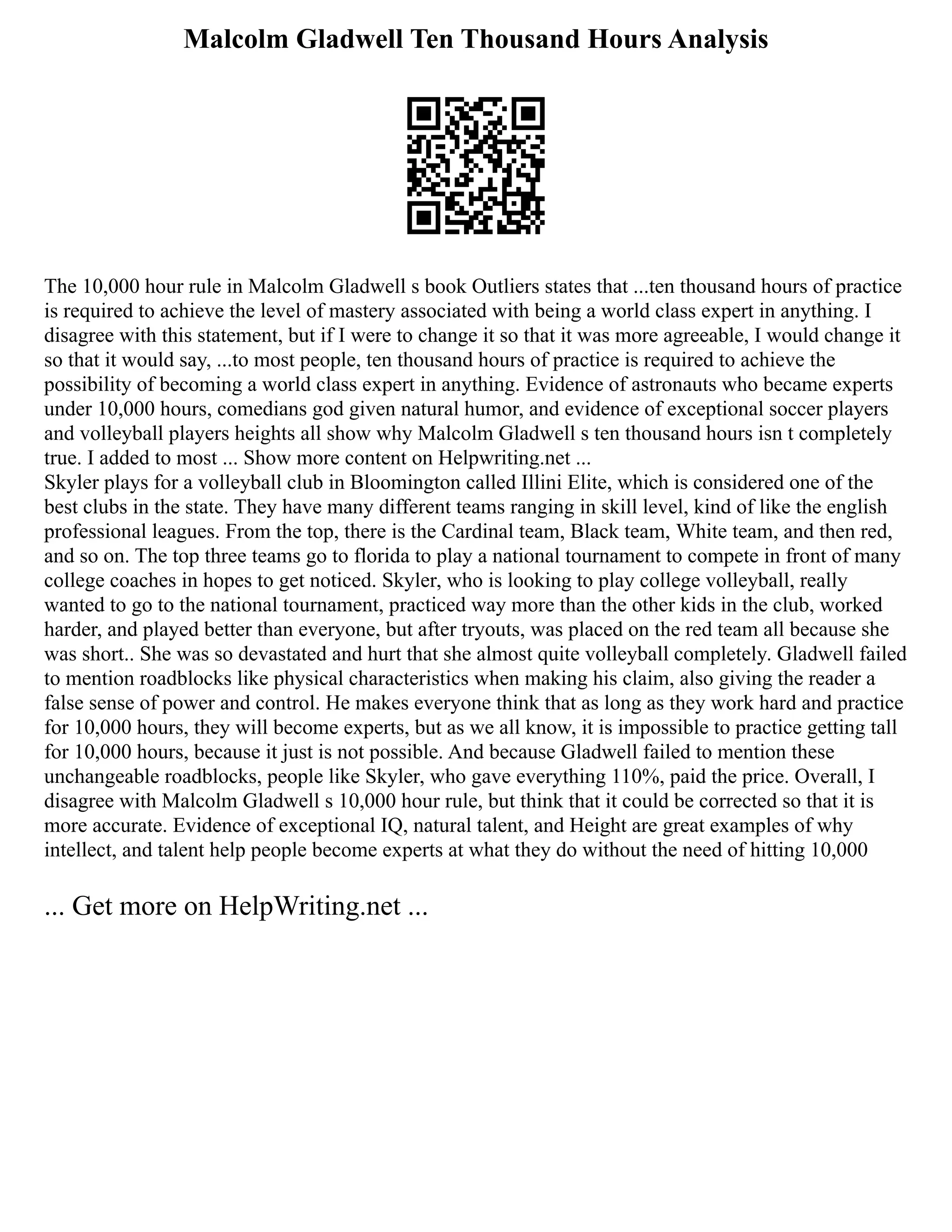 Malcolm Gladwell Ten Thousand Hours Analysis
The 10,000 hour rule in Malcolm Gladwell s book Outliers states that ...ten thousand hours of practice
is required to achieve the level of mastery associated with being a world class expert in anything. I
disagree with this statement, but if I were to change it so that it was more agreeable, I would change it
so that it would say, ...to most people, ten thousand hours of practice is required to achieve the
possibility of becoming a world class expert in anything. Evidence of astronauts who became experts
under 10,000 hours, comedians god given natural humor, and evidence of exceptional soccer players
and volleyball players heights all show why Malcolm Gladwell s ten thousand hours isn t completely
true. I added to most ... Show more content on Helpwriting.net ...
Skyler plays for a volleyball club in Bloomington called Illini Elite, which is considered one of the
best clubs in the state. They have many different teams ranging in skill level, kind of like the english
professional leagues. From the top, there is the Cardinal team, Black team, White team, and then red,
and so on. The top three teams go to florida to play a national tournament to compete in front of many
college coaches in hopes to get noticed. Skyler, who is looking to play college volleyball, really
wanted to go to the national tournament, practiced way more than the other kids in the club, worked
harder, and played better than everyone, but after tryouts, was placed on the red team all because she
was short.. She was so devastated and hurt that she almost quite volleyball completely. Gladwell failed
to mention roadblocks like physical characteristics when making his claim, also giving the reader a
false sense of power and control. He makes everyone think that as long as they work hard and practice
for 10,000 hours, they will become experts, but as we all know, it is impossible to practice getting tall
for 10,000 hours, because it just is not possible. And because Gladwell failed to mention these
unchangeable roadblocks, people like Skyler, who gave everything 110%, paid the price. Overall, I
disagree with Malcolm Gladwell s 10,000 hour rule, but think that it could be corrected so that it is
more accurate. Evidence of exceptional IQ, natural talent, and Height are great examples of why
intellect, and talent help people become experts at what they do without the need of hitting 10,000
... Get more on HelpWriting.net ...
 