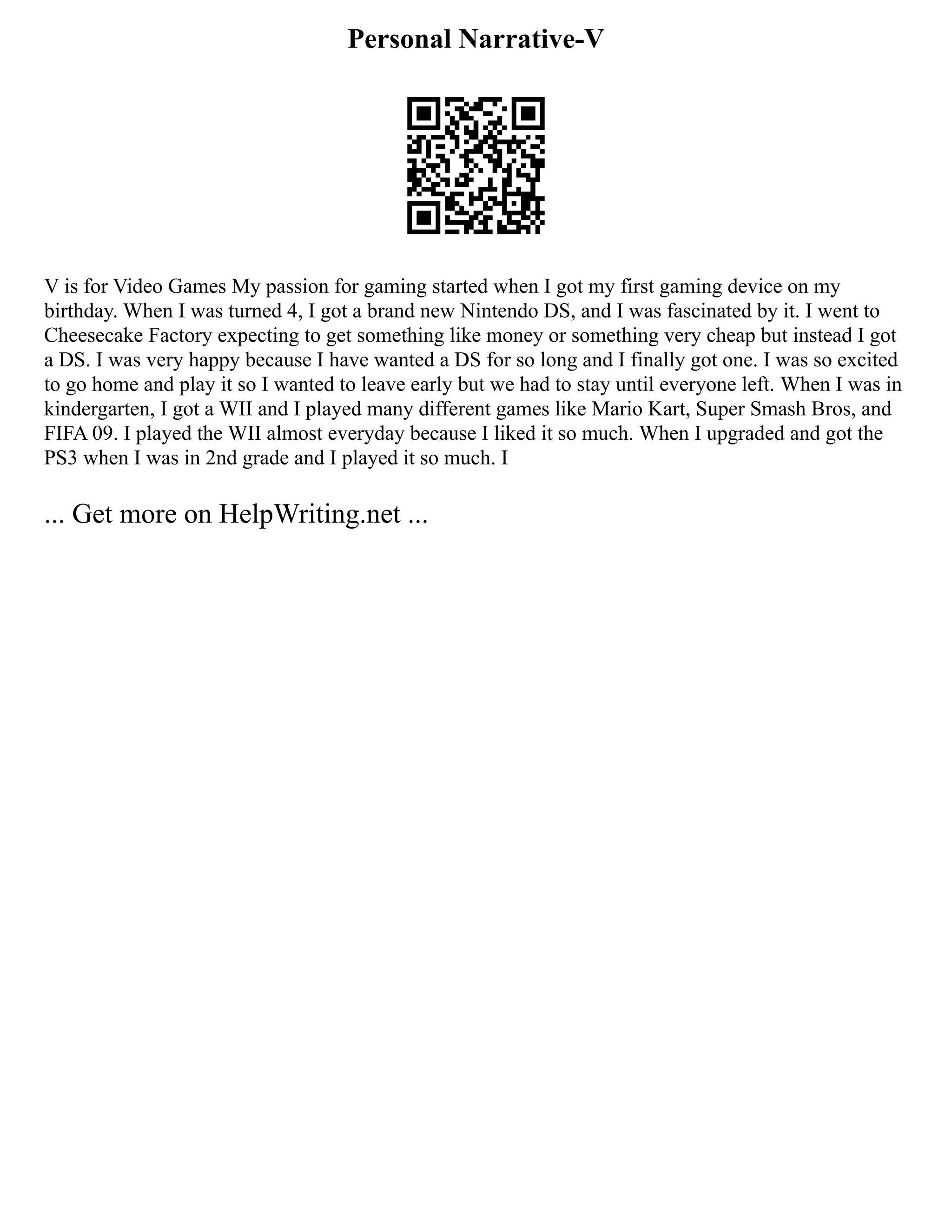 Personal Narrative-V
V is for Video Games My passion for gaming started when I got my first gaming device on my
birthday. When I was turned 4, I got a brand new Nintendo DS, and I was fascinated by it. I went to
Cheesecake Factory expecting to get something like money or something very cheap but instead I got
a DS. I was very happy because I have wanted a DS for so long and I finally got one. I was so excited
to go home and play it so I wanted to leave early but we had to stay until everyone left. When I was in
kindergarten, I got a WII and I played many different games like Mario Kart, Super Smash Bros, and
FIFA 09. I played the WII almost everyday because I liked it so much. When I upgraded and got the
PS3 when I was in 2nd grade and I played it so much. I
... Get more on HelpWriting.net ...
 