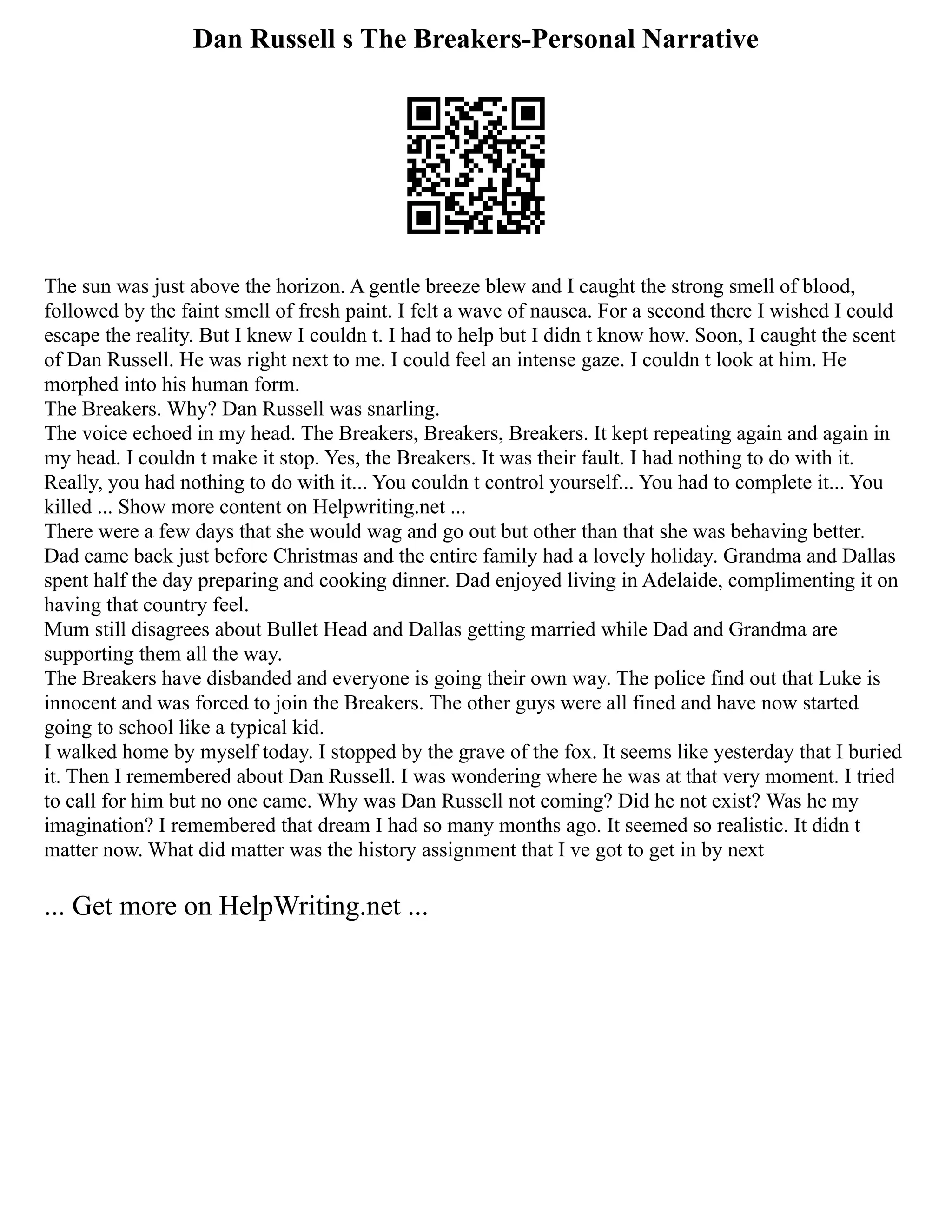 Dan Russell s The Breakers-Personal Narrative
The sun was just above the horizon. A gentle breeze blew and I caught the strong smell of blood,
followed by the faint smell of fresh paint. I felt a wave of nausea. For a second there I wished I could
escape the reality. But I knew I couldn t. I had to help but I didn t know how. Soon, I caught the scent
of Dan Russell. He was right next to me. I could feel an intense gaze. I couldn t look at him. He
morphed into his human form.
The Breakers. Why? Dan Russell was snarling.
The voice echoed in my head. The Breakers, Breakers, Breakers. It kept repeating again and again in
my head. I couldn t make it stop. Yes, the Breakers. It was their fault. I had nothing to do with it.
Really, you had nothing to do with it... You couldn t control yourself... You had to complete it... You
killed ... Show more content on Helpwriting.net ...
There were a few days that she would wag and go out but other than that she was behaving better.
Dad came back just before Christmas and the entire family had a lovely holiday. Grandma and Dallas
spent half the day preparing and cooking dinner. Dad enjoyed living in Adelaide, complimenting it on
having that country feel.
Mum still disagrees about Bullet Head and Dallas getting married while Dad and Grandma are
supporting them all the way.
The Breakers have disbanded and everyone is going their own way. The police find out that Luke is
innocent and was forced to join the Breakers. The other guys were all fined and have now started
going to school like a typical kid.
I walked home by myself today. I stopped by the grave of the fox. It seems like yesterday that I buried
it. Then I remembered about Dan Russell. I was wondering where he was at that very moment. I tried
to call for him but no one came. Why was Dan Russell not coming? Did he not exist? Was he my
imagination? I remembered that dream I had so many months ago. It seemed so realistic. It didn t
matter now. What did matter was the history assignment that I ve got to get in by next
... Get more on HelpWriting.net ...
 