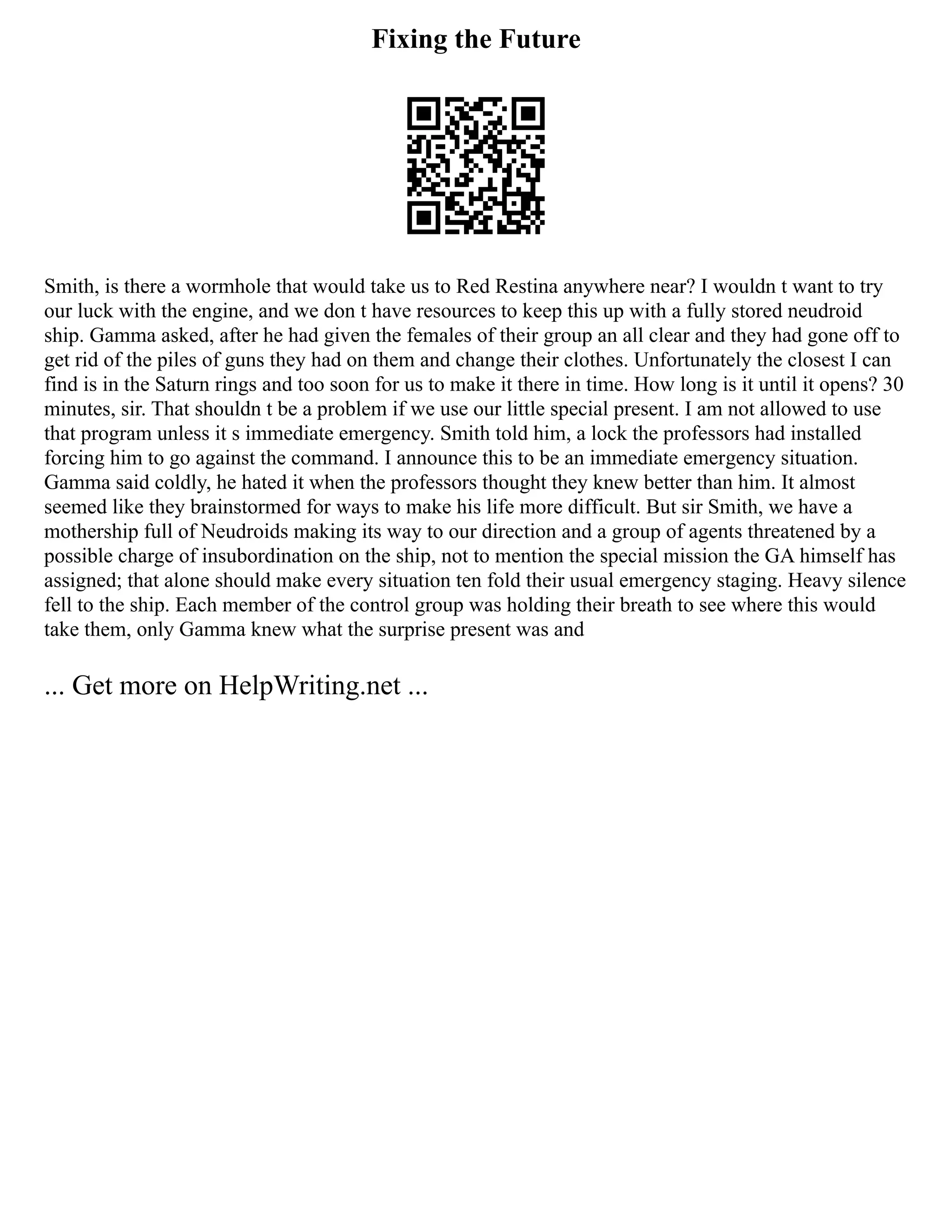 Fixing the Future
Smith, is there a wormhole that would take us to Red Restina anywhere near? I wouldn t want to try
our luck with the engine, and we don t have resources to keep this up with a fully stored neudroid
ship. Gamma asked, after he had given the females of their group an all clear and they had gone off to
get rid of the piles of guns they had on them and change their clothes. Unfortunately the closest I can
find is in the Saturn rings and too soon for us to make it there in time. How long is it until it opens? 30
minutes, sir. That shouldn t be a problem if we use our little special present. I am not allowed to use
that program unless it s immediate emergency. Smith told him, a lock the professors had installed
forcing him to go against the command. I announce this to be an immediate emergency situation.
Gamma said coldly, he hated it when the professors thought they knew better than him. It almost
seemed like they brainstormed for ways to make his life more difficult. But sir Smith, we have a
mothership full of Neudroids making its way to our direction and a group of agents threatened by a
possible charge of insubordination on the ship, not to mention the special mission the GA himself has
assigned; that alone should make every situation ten fold their usual emergency staging. Heavy silence
fell to the ship. Each member of the control group was holding their breath to see where this would
take them, only Gamma knew what the surprise present was and
... Get more on HelpWriting.net ...
 