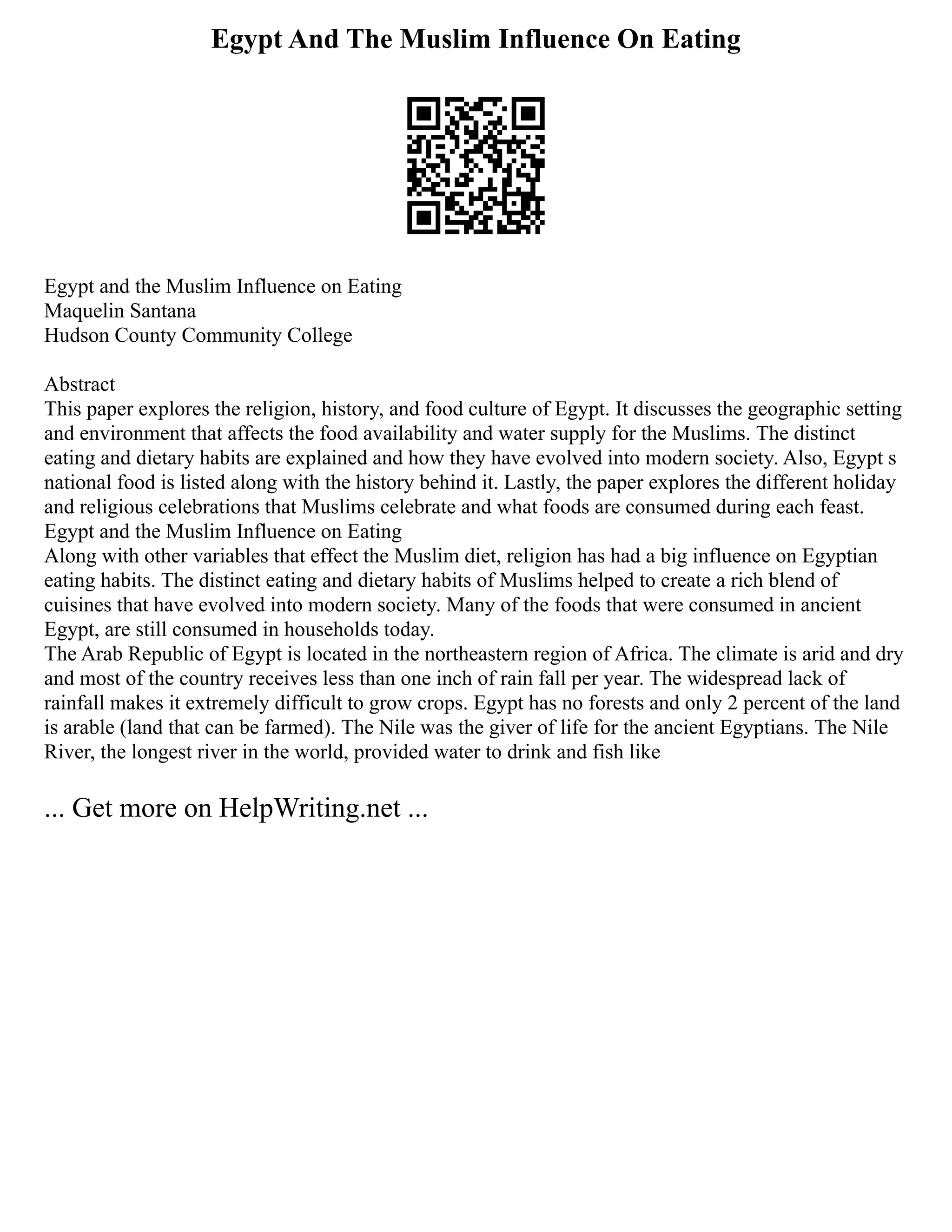 Egypt And The Muslim Influence On Eating
Egypt and the Muslim Influence on Eating
Maquelin Santana
Hudson County Community College
Abstract
This paper explores the religion, history, and food culture of Egypt. It discusses the geographic setting
and environment that affects the food availability and water supply for the Muslims. The distinct
eating and dietary habits are explained and how they have evolved into modern society. Also, Egypt s
national food is listed along with the history behind it. Lastly, the paper explores the different holiday
and religious celebrations that Muslims celebrate and what foods are consumed during each feast.
Egypt and the Muslim Influence on Eating
Along with other variables that effect the Muslim diet, religion has had a big influence on Egyptian
eating habits. The distinct eating and dietary habits of Muslims helped to create a rich blend of
cuisines that have evolved into modern society. Many of the foods that were consumed in ancient
Egypt, are still consumed in households today.
The Arab Republic of Egypt is located in the northeastern region of Africa. The climate is arid and dry
and most of the country receives less than one inch of rain fall per year. The widespread lack of
rainfall makes it extremely difficult to grow crops. Egypt has no forests and only 2 percent of the land
is arable (land that can be farmed). The Nile was the giver of life for the ancient Egyptians. The Nile
River, the longest river in the world, provided water to drink and fish like
... Get more on HelpWriting.net ...
 