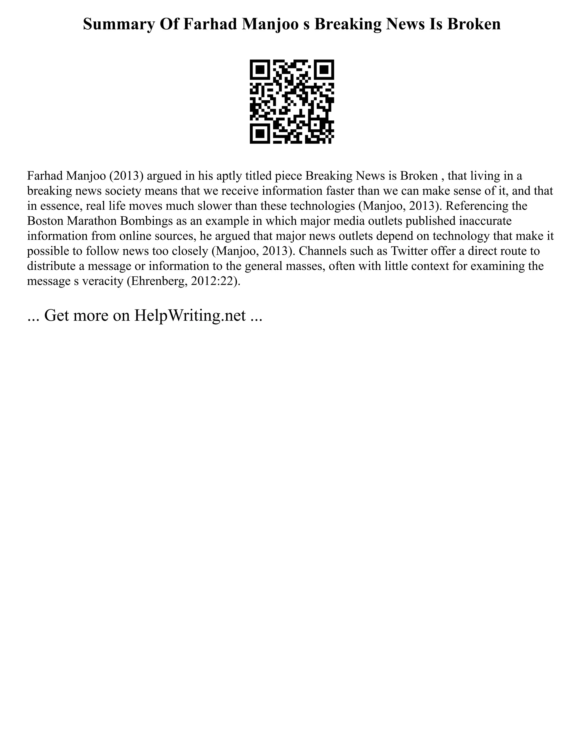 Summary Of Farhad Manjoo s Breaking News Is Broken
Farhad Manjoo (2013) argued in his aptly titled piece Breaking News is Broken , that living in a
breaking news society means that we receive information faster than we can make sense of it, and that
in essence, real life moves much slower than these technologies (Manjoo, 2013). Referencing the
Boston Marathon Bombings as an example in which major media outlets published inaccurate
information from online sources, he argued that major news outlets depend on technology that make it
possible to follow news too closely (Manjoo, 2013). Channels such as Twitter offer a direct route to
distribute a message or information to the general masses, often with little context for examining the
message s veracity (Ehrenberg, 2012:22).
... Get more on HelpWriting.net ...
 