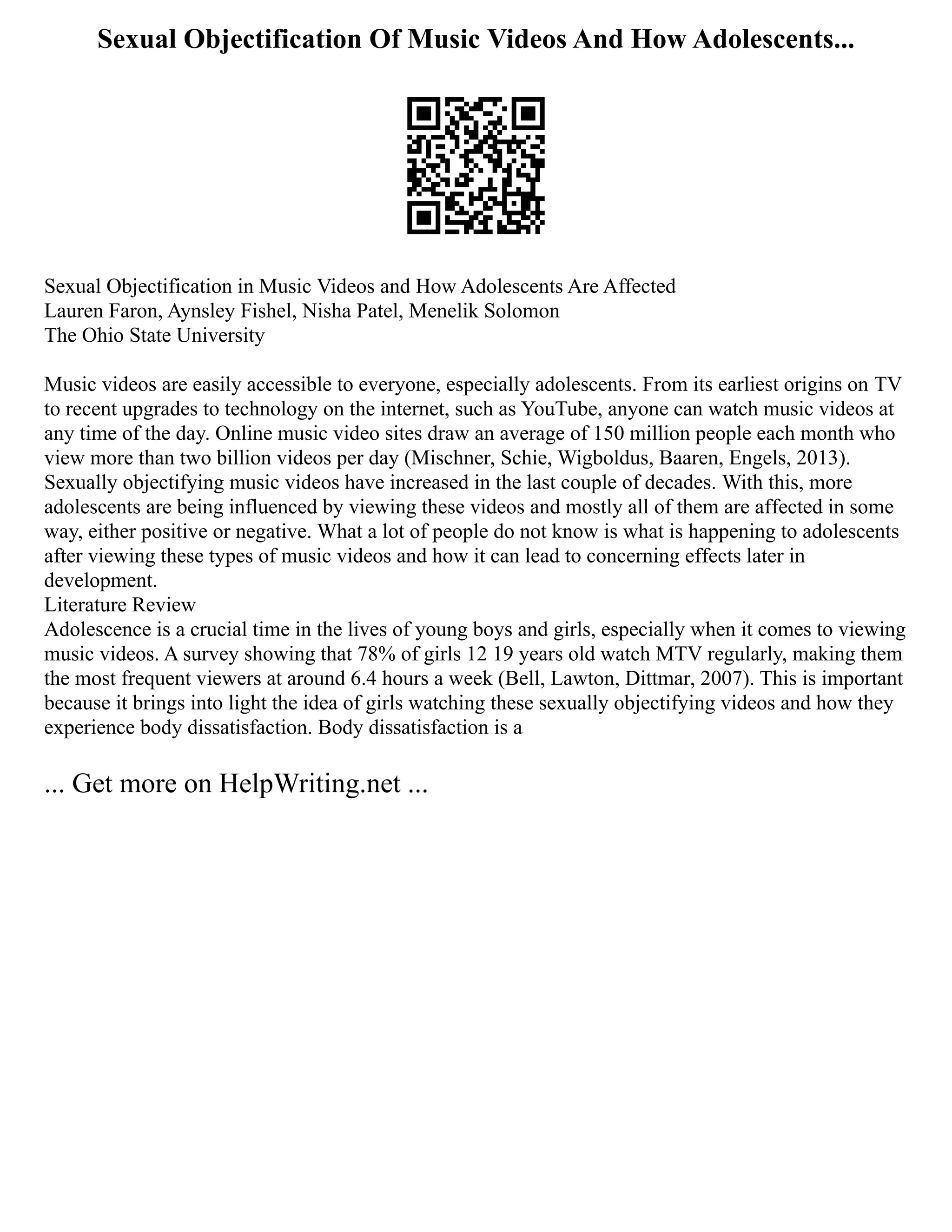 Sexual Objectification Of Music Videos And How Adolescents...
Sexual Objectification in Music Videos and How Adolescents Are Affected
Lauren Faron, Aynsley Fishel, Nisha Patel, Menelik Solomon
The Ohio State University
Music videos are easily accessible to everyone, especially adolescents. From its earliest origins on TV
to recent upgrades to technology on the internet, such as YouTube, anyone can watch music videos at
any time of the day. Online music video sites draw an average of 150 million people each month who
view more than two billion videos per day (Mischner, Schie, Wigboldus, Baaren, Engels, 2013).
Sexually objectifying music videos have increased in the last couple of decades. With this, more
adolescents are being influenced by viewing these videos and mostly all of them are affected in some
way, either positive or negative. What a lot of people do not know is what is happening to adolescents
after viewing these types of music videos and how it can lead to concerning effects later in
development.
Literature Review
Adolescence is a crucial time in the lives of young boys and girls, especially when it comes to viewing
music videos. A survey showing that 78% of girls 12 19 years old watch MTV regularly, making them
the most frequent viewers at around 6.4 hours a week (Bell, Lawton, Dittmar, 2007). This is important
because it brings into light the idea of girls watching these sexually objectifying videos and how they
experience body dissatisfaction. Body dissatisfaction is a
... Get more on HelpWriting.net ...
 