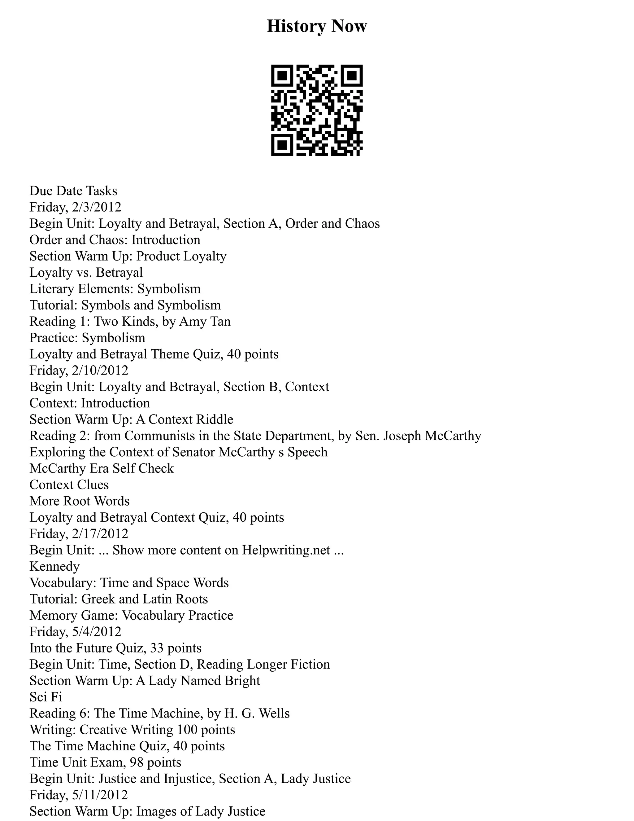 History Now
Due Date Tasks
Friday, 2/3/2012
Begin Unit: Loyalty and Betrayal, Section A, Order and Chaos
Order and Chaos: Introduction
Section Warm Up: Product Loyalty
Loyalty vs. Betrayal
Literary Elements: Symbolism
Tutorial: Symbols and Symbolism
Reading 1: Two Kinds, by Amy Tan
Practice: Symbolism
Loyalty and Betrayal Theme Quiz, 40 points
Friday, 2/10/2012
Begin Unit: Loyalty and Betrayal, Section B, Context
Context: Introduction
Section Warm Up: A Context Riddle
Reading 2: from Communists in the State Department, by Sen. Joseph McCarthy
Exploring the Context of Senator McCarthy s Speech
McCarthy Era Self Check
Context Clues
More Root Words
Loyalty and Betrayal Context Quiz, 40 points
Friday, 2/17/2012
Begin Unit: ... Show more content on Helpwriting.net ...
Kennedy
Vocabulary: Time and Space Words
Tutorial: Greek and Latin Roots
Memory Game: Vocabulary Practice
Friday, 5/4/2012
Into the Future Quiz, 33 points
Begin Unit: Time, Section D, Reading Longer Fiction
Section Warm Up: A Lady Named Bright
Sci Fi
Reading 6: The Time Machine, by H. G. Wells
Writing: Creative Writing 100 points
The Time Machine Quiz, 40 points
Time Unit Exam, 98 points
Begin Unit: Justice and Injustice, Section A, Lady Justice
Friday, 5/11/2012
Section Warm Up: Images of Lady Justice
 
