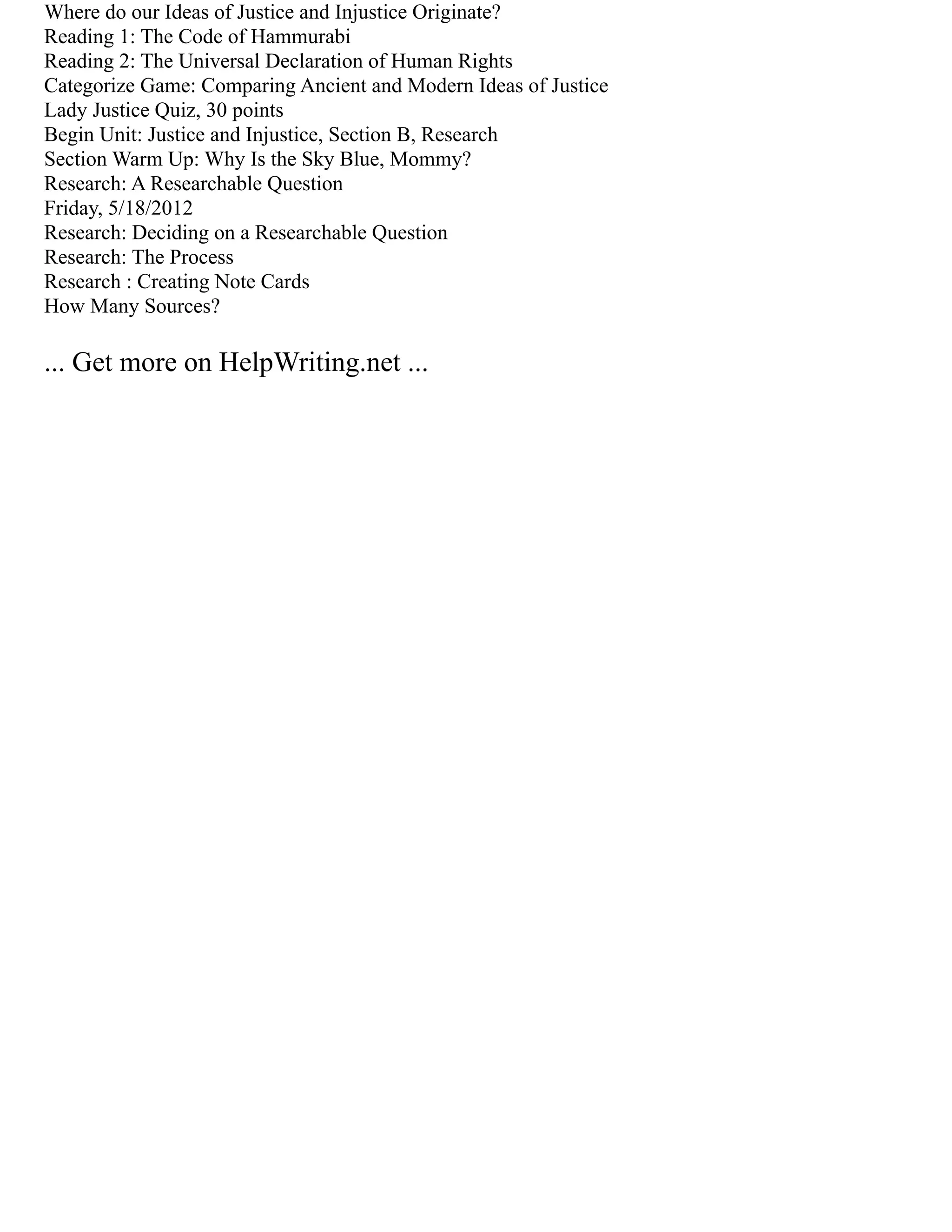 Where do our Ideas of Justice and Injustice Originate?
Reading 1: The Code of Hammurabi
Reading 2: The Universal Declaration of Human Rights
Categorize Game: Comparing Ancient and Modern Ideas of Justice
Lady Justice Quiz, 30 points
Begin Unit: Justice and Injustice, Section B, Research
Section Warm Up: Why Is the Sky Blue, Mommy?
Research: A Researchable Question
Friday, 5/18/2012
Research: Deciding on a Researchable Question
Research: The Process
Research : Creating Note Cards
How Many Sources?
... Get more on HelpWriting.net ...
 
