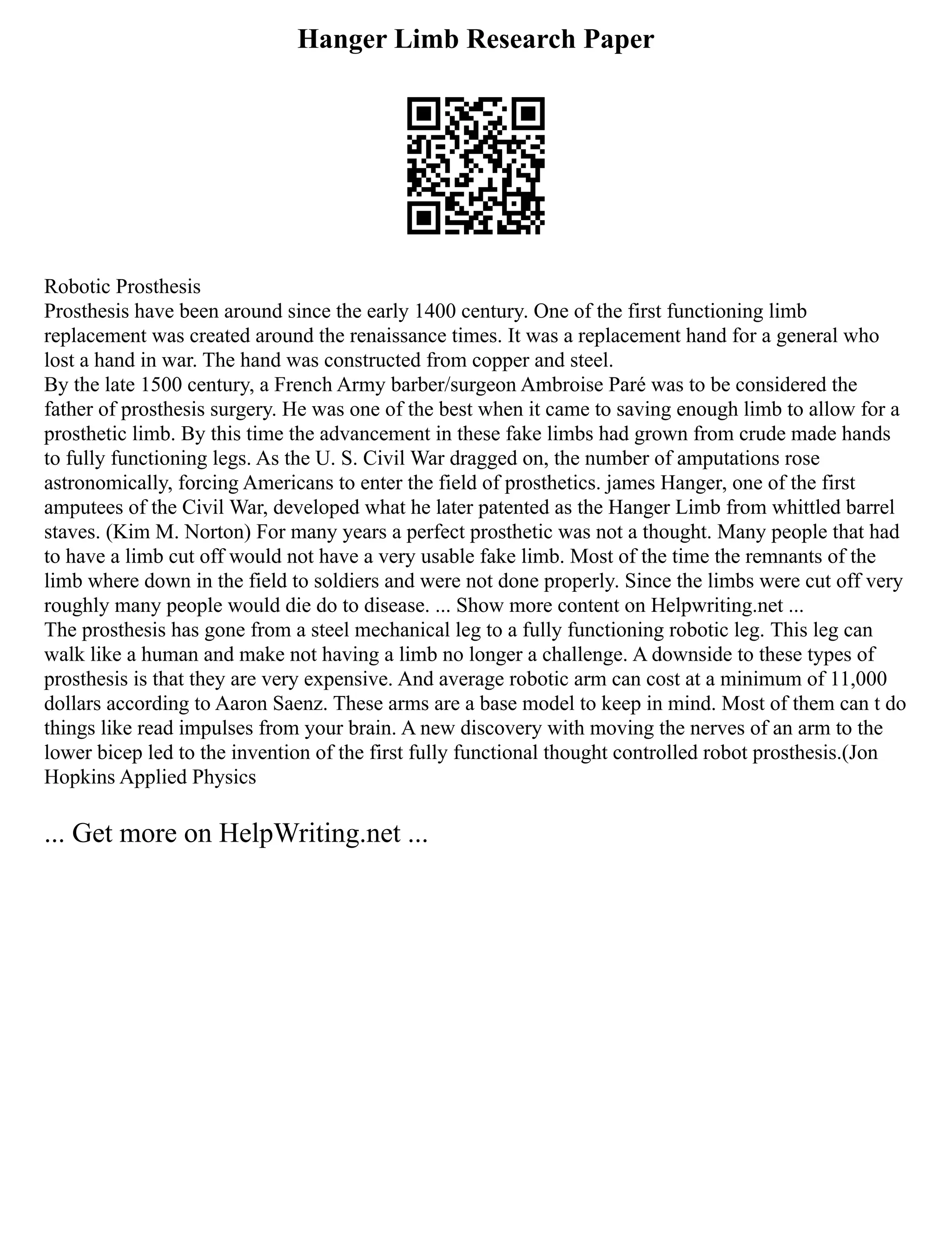 Hanger Limb Research Paper
Robotic Prosthesis
Prosthesis have been around since the early 1400 century. One of the first functioning limb
replacement was created around the renaissance times. It was a replacement hand for a general who
lost a hand in war. The hand was constructed from copper and steel.
By the late 1500 century, a French Army barber/surgeon Ambroise Paré was to be considered the
father of prosthesis surgery. He was one of the best when it came to saving enough limb to allow for a
prosthetic limb. By this time the advancement in these fake limbs had grown from crude made hands
to fully functioning legs. As the U. S. Civil War dragged on, the number of amputations rose
astronomically, forcing Americans to enter the field of prosthetics. james Hanger, one of the first
amputees of the Civil War, developed what he later patented as the Hanger Limb from whittled barrel
staves. (Kim M. Norton) For many years a perfect prosthetic was not a thought. Many people that had
to have a limb cut off would not have a very usable fake limb. Most of the time the remnants of the
limb where down in the field to soldiers and were not done properly. Since the limbs were cut off very
roughly many people would die do to disease. ... Show more content on Helpwriting.net ...
The prosthesis has gone from a steel mechanical leg to a fully functioning robotic leg. This leg can
walk like a human and make not having a limb no longer a challenge. A downside to these types of
prosthesis is that they are very expensive. And average robotic arm can cost at a minimum of 11,000
dollars according to Aaron Saenz. These arms are a base model to keep in mind. Most of them can t do
things like read impulses from your brain. A new discovery with moving the nerves of an arm to the
lower bicep led to the invention of the first fully functional thought controlled robot prosthesis.(Jon
Hopkins Applied Physics
... Get more on HelpWriting.net ...
 