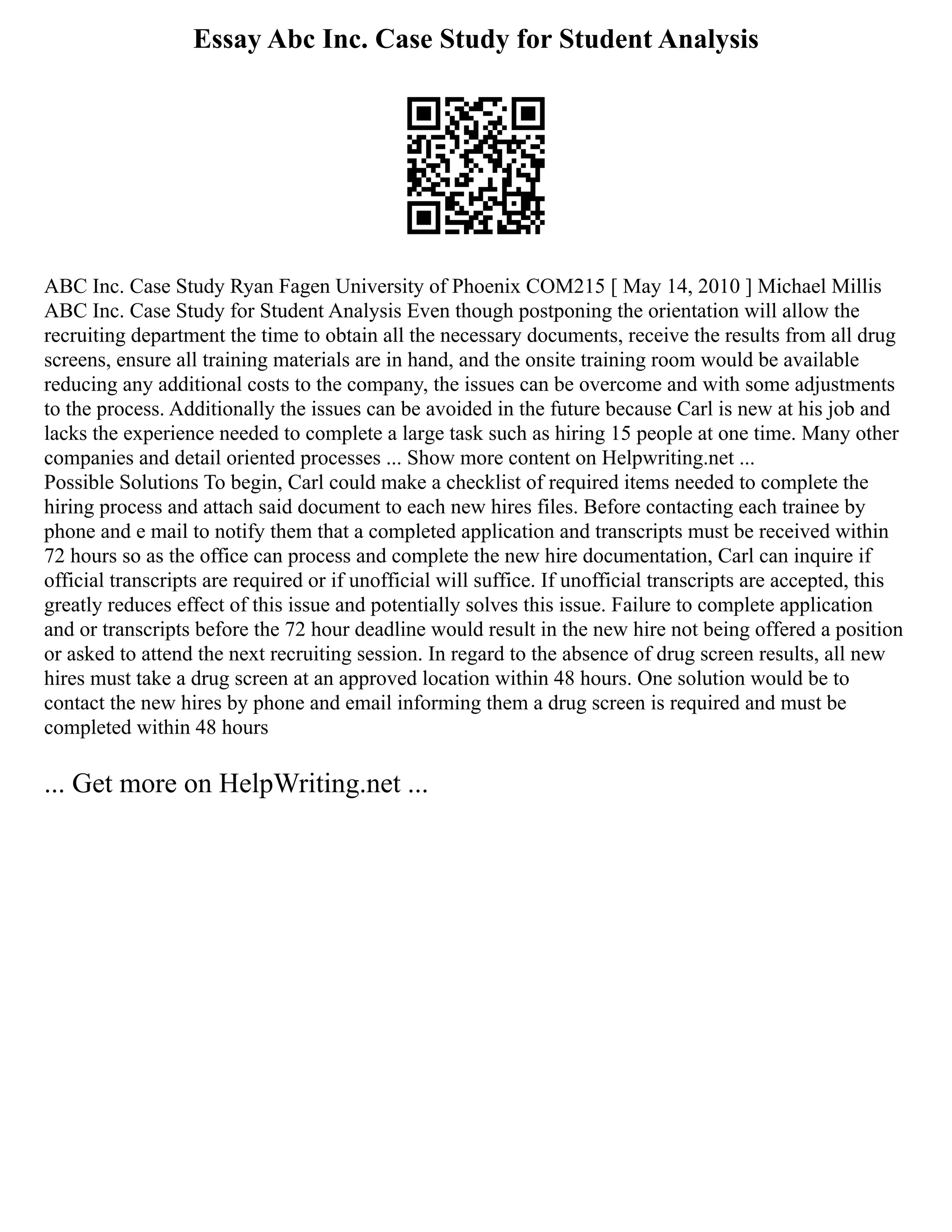 Essay Abc Inc. Case Study for Student Analysis
ABC Inc. Case Study Ryan Fagen University of Phoenix COM215 [ May 14, 2010 ] Michael Millis
ABC Inc. Case Study for Student Analysis Even though postponing the orientation will allow the
recruiting department the time to obtain all the necessary documents, receive the results from all drug
screens, ensure all training materials are in hand, and the onsite training room would be available
reducing any additional costs to the company, the issues can be overcome and with some adjustments
to the process. Additionally the issues can be avoided in the future because Carl is new at his job and
lacks the experience needed to complete a large task such as hiring 15 people at one time. Many other
companies and detail oriented processes ... Show more content on Helpwriting.net ...
Possible Solutions To begin, Carl could make a checklist of required items needed to complete the
hiring process and attach said document to each new hires files. Before contacting each trainee by
phone and e mail to notify them that a completed application and transcripts must be received within
72 hours so as the office can process and complete the new hire documentation, Carl can inquire if
official transcripts are required or if unofficial will suffice. If unofficial transcripts are accepted, this
greatly reduces effect of this issue and potentially solves this issue. Failure to complete application
and or transcripts before the 72 hour deadline would result in the new hire not being offered a position
or asked to attend the next recruiting session. In regard to the absence of drug screen results, all new
hires must take a drug screen at an approved location within 48 hours. One solution would be to
contact the new hires by phone and email informing them a drug screen is required and must be
completed within 48 hours
... Get more on HelpWriting.net ...
 