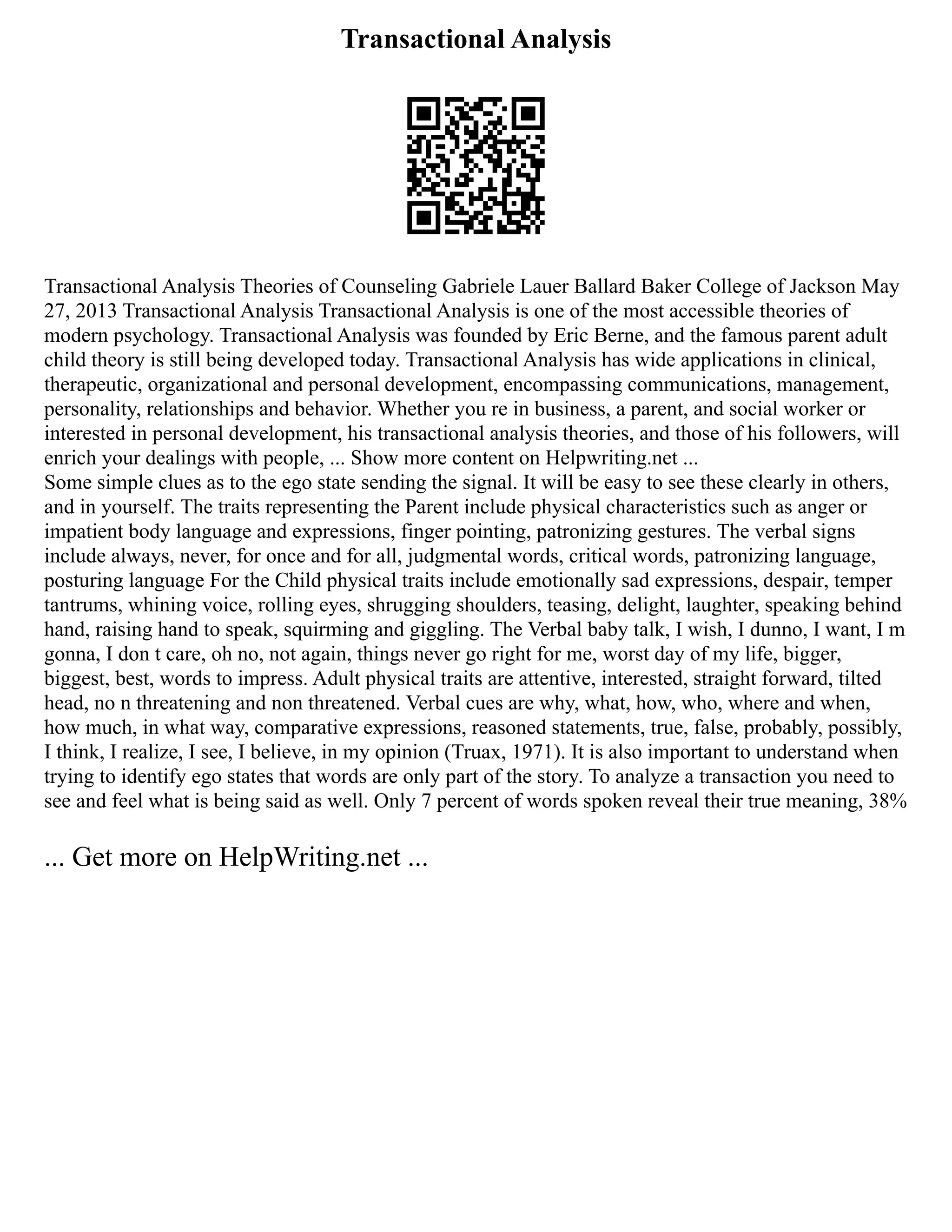 Transactional Analysis
Transactional Analysis Theories of Counseling Gabriele Lauer Ballard Baker College of Jackson May
27, 2013 Transactional Analysis Transactional Analysis is one of the most accessible theories of
modern psychology. Transactional Analysis was founded by Eric Berne, and the famous parent adult
child theory is still being developed today. Transactional Analysis has wide applications in clinical,
therapeutic, organizational and personal development, encompassing communications, management,
personality, relationships and behavior. Whether you re in business, a parent, and social worker or
interested in personal development, his transactional analysis theories, and those of his followers, will
enrich your dealings with people, ... Show more content on Helpwriting.net ...
Some simple clues as to the ego state sending the signal. It will be easy to see these clearly in others,
and in yourself. The traits representing the Parent include physical characteristics such as anger or
impatient body language and expressions, finger pointing, patronizing gestures. The verbal signs
include always, never, for once and for all, judgmental words, critical words, patronizing language,
posturing language For the Child physical traits include emotionally sad expressions, despair, temper
tantrums, whining voice, rolling eyes, shrugging shoulders, teasing, delight, laughter, speaking behind
hand, raising hand to speak, squirming and giggling. The Verbal baby talk, I wish, I dunno, I want, I m
gonna, I don t care, oh no, not again, things never go right for me, worst day of my life, bigger,
biggest, best, words to impress. Adult physical traits are attentive, interested, straight forward, tilted
head, no n threatening and non threatened. Verbal cues are why, what, how, who, where and when,
how much, in what way, comparative expressions, reasoned statements, true, false, probably, possibly,
I think, I realize, I see, I believe, in my opinion (Truax, 1971). It is also important to understand when
trying to identify ego states that words are only part of the story. To analyze a transaction you need to
see and feel what is being said as well. Only 7 percent of words spoken reveal their true meaning, 38%
... Get more on HelpWriting.net ...
 